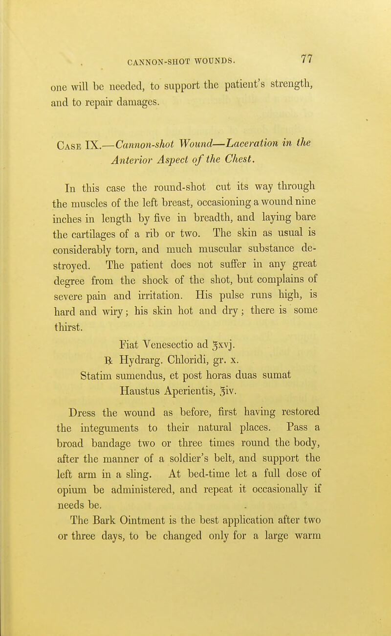 one will be needed, to support the patient's strength, and to repair damages. Case IX.—Cannon-shot Wound—Laceration in the Anterior Aspect of the Chest. In this case the round-shot cut its way through the muscles of the left breast, occasioning a wound nine inches in length by five in breadth, and laying bare the cartilages of a rib or two. The skin as usual is considerably torn, and much muscular substance de- stroyed. The patient does not suffer in any great degree from the shock of the shot, but complains of severe pain and irritation. His pulse runs high, is hard and wiry; his skin hot and dry; there is some thirst. Fiat Venesectio ad gxvj. R Hydrarg. Chloridi, gr. x. Statim sumendus, et post horas duas sumat Haustus Aperientis, %iv. Dress the wound as before, first having restored the integuments to their natural places. Pass a broad bandage two or three times round the body, after the manner of a soldier's belt, and support the left arm in a sling. At bed-time let a full dose of opium be administered, and repeat it occasionally if needs be. The Bark Ointment is the best application after two or three days, to be changed only for a large warm