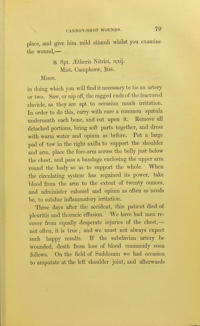 place, and give him mild stimuli whilst you examine the wound,— R Spt. iEtheris Nitrici, mxij. Mist. Camphora?, 3iss. Misce. in doing which you will find it necessary to tie an artery or two. Saw, or nip off, the ragged ends of the fractured clavicle, as they are apt to occasion much irritation. In order to do this, carry with care a common spatula underneath each bone, and cut upon it. Remove all detached portions, bring soft parts together, and dress with warm water and opium as before. Put a large pad of tow in the right axilla to support the shoulder and arm, place the fore-arm across the belly just below the chest, and pass a bandage enclosing the upper arm round the body so as to support the whole. When the circulating system has regained its power, take blood from the arm to the extent of twenty ounces, and administer calomel and opium as often as needs be, to subdue inflammatory irritation. Three days after the accident, this patient died of pleuritis and thoracic effusion. We have had men re- cover from equally desperate injuries of the chest,— not often, it is true j and we must not always expect such happy results. If the subclavian artery be wounded, death from loss of blood commonly soon follows. On the field of Suddozam we had occasion to amputate at the left shoulder joint, and afterwards