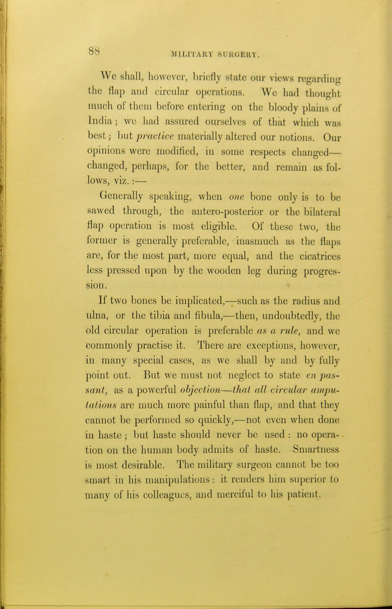 MILITARY SURGERY. We shall, however, briefly slate our views regarding the flap and circular operations. We had thought much of them before entering on the bloody plains of India; we had assured ourselves of that which was best; but practice materially altered our notions. Our opinions were modified, in some respects changed— changed, perhaps, for the better, and remain as fol- lows, viz.:— Generally speaking, when one bone only is to be sawed through, the antero-posterior or the bilateral flap operation is most eligible. Of these two, the former is generally preferable, inasmuch as the flaps are, for the most part, more equal, and the cicatrices less pressed upon by the wooden leg during progres- sion. If two bones be implicated,—such as the radius and ulna, or the tibia and fibula,—then, undoubtedly, the old circular operation is preferable as a rule, and we commonly practise it. There are exceptions, however, in many special cases, as we shall by and by fully point out. But we must not neglect to state en pas- sant, as a powerful objection—that all circular ampu- tations are much more painful than flap, and that they cannot be performed so quickly,—not even when done in haste; but haste should never be used : no opera- tion on the human body admits of haste. Smartness is most desirable. The military surgeon cannot be too smart in his manipulations: it renders him superior to many of his colleagues, and merciful to his patient.