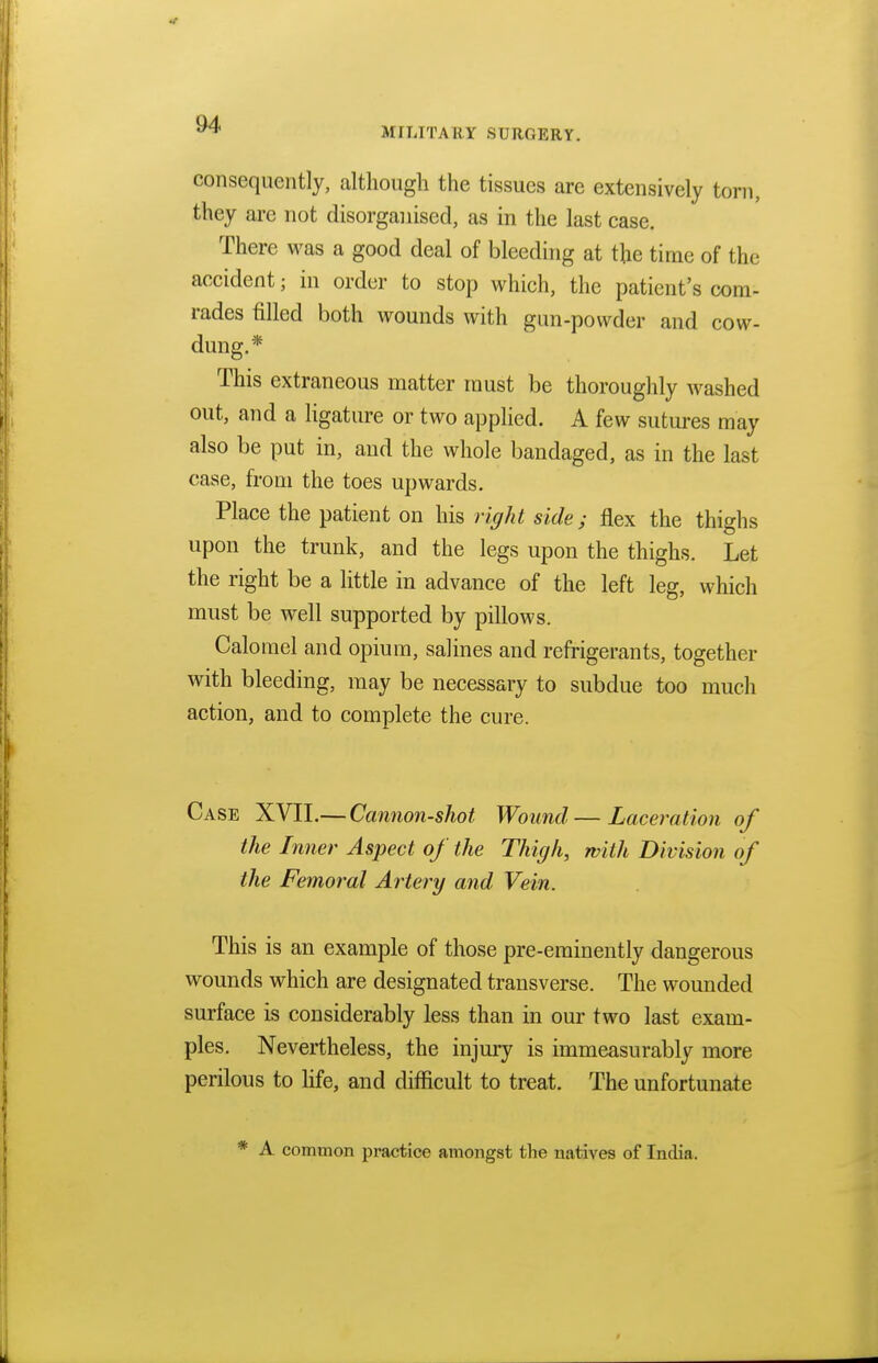 MILITARY SURGERY. consequently, although the tissues are extensively torn, they arc not disorganised, as in the last case. There was a good deal of bleeding at the time of the accident 5 in order to stop which, the patient's com- rades filled both wounds with gun-powder and cow- dung.* This extraneous matter must be thoroughly washed out, and a ligature or two applied. A few sutures may also be put in, and the whole bandaged, as in the last case, from the toes upwards. Place the patient on his right side; flex the thighs upon the trunk, and the legs upon the thighs. Let the right be a little in advance of the left leg, which must be well supported by pillows. Calomel and opium, salines and refrigerants, together with bleeding, may be necessary to subdue too much action, and to complete the cure. Case XVII.— Cannon-shot Wound — Laceration of the Inner Aspect of the Thigh, with Division of the Femoral Artery and Vein. This is an example of those pre-eminently dangerous wounds which are designated transverse. The wounded surface is considerably less than in our two last exam- ples. Nevertheless, the injury is immeasurably more perilous to life, and difficult to treat. The unfortunate * A common practice amongst the natives of India,