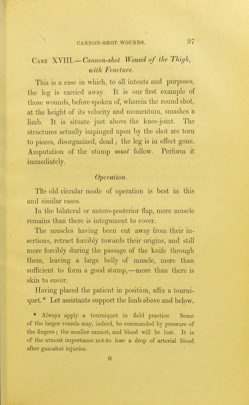Case XVlll—Cannon-shot Wound of the Thigh, with Fracture. This is a case in which, to all intents and purposes, the leg is carried away. It is our first example of those wounds, before spoken of, wherein the round shot, at the height of its velocity and momentum, smashes a limb. It is situate just above the knee-joint. The structures actually impinged upon by the shot are torn to pieces, disorganized, dead; the leg is in effect gone. Amputation of the stump must follow. Perform it immediately. Operation. The old circular mode of operation is best in this and similar cases. In the bilateral or antero-posterior flap, more muscle remains than there is integument to cover. The muscles having been cut away from their in- sertions, retract forcibly towards their origins, and still more forcibly during the passage of the knife through them, leaving a large belly of muscle, more than sufficient to form a good stump,—more than there is skin to cover. Having placed the patient in position, affix a tourni- quet.* Let assistants support the limb above and below. * Always apply a tourniquet in field practice. Some of the larger vessels may, indeed, be commanded by pressure of the fingers ; the smaller cannot, and blood will be lost. It is of the utmost importance not .to lose a drop of arterial blood after gun-shot injuries. H