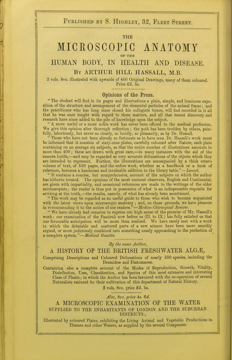 THE MICROSCOPIC ANATOMY OF THE HUMAN BODY, IN HEALTH AND DISEASE. By ARTHUR HILL HASSALL, M.B. 2 vols. 8vo. illustrated with upwards of 400 Original Drawings, many of them coloured Price £2. 5s. Opinions of the Press.  The student will find in its pages and illustrations a plain, simple, and luminous expo- sition of the structure and arrangement of the elemental particles of the animal frame; and the practitioner who has long since closed his collegiate tomes, will find recorded in it all that he was ouce taught with regard to these matters, and all that recent discovery and research have since added to the pile of knowledge upon the subject.  A more useful or a more noble work has never been offered to the medical profession. We give this opinion after thorough reflection ; the path has been trodden by others, pain- fully, laboriously, but never so clearly, so lucidly, so pleasantly, as by Dr. HassalL  Those who have not been already so fortunate as to have seen Dr. Hassall's work must be informed that it consists of sixty-nine plates, carefully coloured after Nature, each plate containing on an average six subjects, so that the entire number of illustrations amounts to more than 400 ; these are drawn with great care,—in many instances with the aid of the camera lucida,—and may be regarded as very accurate delineations of the objects which they are intended to represent. Further, the illustrations are accompanied by a thick octavo volume of text, of 550 pages, and the entire work, whether as a handbook or a book of reference, becomes a handsome and invaluable addition to the library table.—Lancet.  It contains a concise, but comprehensive, account of the subjects on which the author has hitherto treated. The opinions of the most eminent observers, English and Continental, are given with impartiality, and occasional references are made to the writings of the older mioroscopists ; the reader is thus put in possession of what is an indispensable requisite for arriving at the truth,—the results, namely, of what has already been ascertained.  The work may be regarded as au useful guide to those who wish to become acquainted with the latest views upon microscopic anatomy ; and, on these grounds, we have pleasure in recommending it to the notice of our readers.—Medico-Chirurgical Review.  We have already had occasion to express our high sense of the promise of Mr. Hassall's work: our examination of the Fasciculi now before us (II. to IX.) has fully satisfied us that our favourable anticipation will be more than realised. We have rarely met with a work in which the debatable and scattered parts of a new science have been more sensibly argued, or more judiciously combined into something nearly approaching to the perfection of a complete system.—Medical Gazette. By the same Author, A HISTORY OF THE BRITISH FRESHWATER ALGiE, Comprising Descriptions and Coloured Delineations of nearly 500 species, including the Desmidese and Diatomaceae. Containing also a complete account of the Modes of Reproduction, Growth, Vitality, Distribution, Uses, Classification, and Species of this most extensive and interesting Class of Plants; in wliich the Author has been favoured with the co-operation of several Naturalists eminent for their cultivation of this department of Natural History. 2 vols. 8vo. price £2. 5s. Also, 8vo. price 4,y. Gd. A MICROSCOPIC EXAMINATION OE THE WATER SUPPLIED TO THE INHABITANTS OF LONDON AND THE SUBURBAN DISTRICTS; Illustrated by coloured Plates, exhibiting the Living Animal and Vegetable Productions in Thames and other Waters, as supplied by the several Companies.