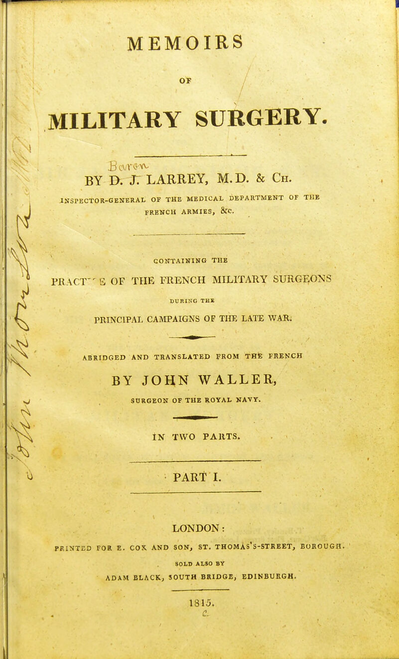 MEMOIRS OF - MILITARY SURGERY. BY D. j: LARREY, M.D. & Ch. INSPECTOR-GENERAL OF THE MEDICAL DEPARTMENT OF THE FRENCH ARMIES, &C. CONTAINING THE PR ACT E OF THE FRENCH MILITARY SURGEONS DURING THE PRINCIPAL CAMPAIGNS OF THE LATE WAR, ABRIDGED AND TRANSLATED FROM THE FRENCH BY JOHN WALLER, SURGEON OF THE ROYAL NAVY. IN TWO PARTS. PART I. LONDON: PRINTED FOR E. COX. AND SON, ST. THOMAs'S-STREET, BOROUGH. SOLD ALSO BV ADAM BLACK, SOUTH BRIDGE, EDINBURGH. 1815. Ci