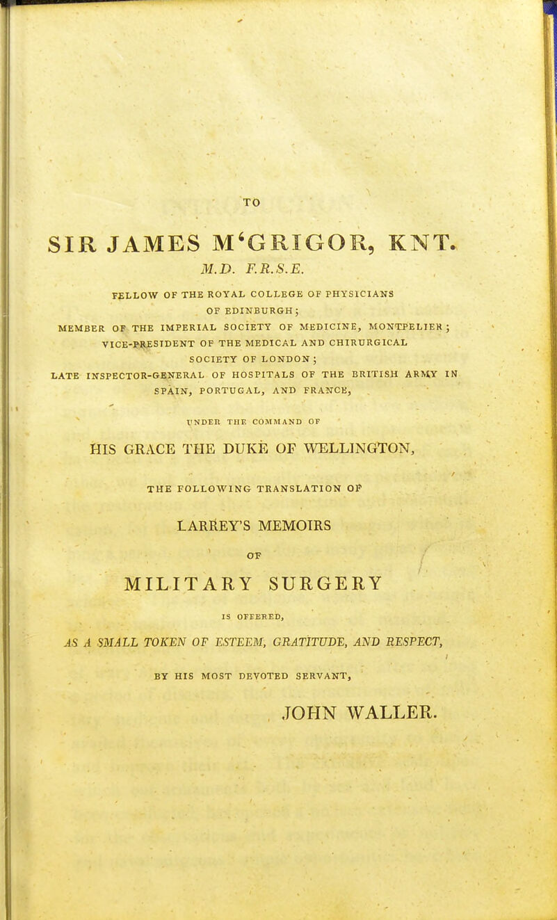 TO SIR JAMES M'GRXGOR, KNT. M. D. F.R.S.E. FELLOW OF THE ROYAL COLLEGE OF PHYSICIANS OF EDINBURGH; MEMBER OF THE IMPERIAL SOCIETY OF MEDICINE, MONTPELIER ; VICE-PRESIDENT OF THE MEDICAL AND CHIRURGICAL SOCIETY OF LONDON; LATE INSPECTOR-GENERAL OF HOSPITALS OF THE BRITISH ARM.Y IN SPAIN, PORTUGAL, AND FRANCE, rNDEIl THE COMMAND OF HIS GRACE THE DUKE OF WELLINGTON, THE FOLLOWING TRANSLATION OP LARREY'S MEMOIRS OF MILITARY SURGERY IS OFFERED, AS A SMALL TOKEN OF ESTEEM, GRATITUDE, AND RESPECT, BY HIS MOST DEVOTED SERVANT, JOHN WALLER.