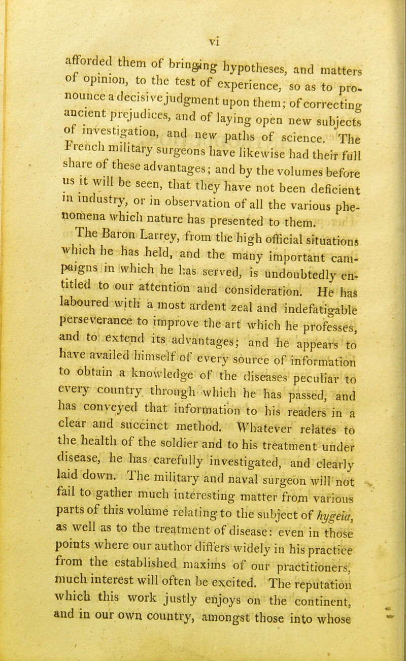 afford them of brining hypotheses, and matters of opimon, to the test of experience, so as to pro. nounce a decisive judgment upon them; of correcting ancient prejudices, and of laying open new subjects of investigation and new paths of science. The French military surgeons have likewise had their full share of these advantages ; and by the volumes before us it will be seen, that they have not been deficient m industry, or in observation of all the various phe- nomena which nature has presented to them. The Baron Larrey, from the high official situations which he has held, and the many important cam- paigns m which he has served, is undoubtedly en- titled to our attention and consideration. He has laboured with a most ardent zeal and indefatigable perseverance to improve the art which he professes and to extend its advantages; and he appears to' have availed himself of every source of information to obtain a knowledge of the diseases peculiar to every country through which he has passed, and has conveyed that information to his readers in a clear and succinct method. Whatever relates to the health of the soldier and to his treatment under disease, he has carefully investigated, and clearly laid down. The military and naval surgeon will not fail to gather much interesting matter from various parts of this volume relating to the subject of hygeia, as well as to the treatment of disease: even in those points where our author differs widely in his practice from the established maxims of our practitioners, much interest will often be excited. The reputation which this work justly enjoys on the continent, and in our own country, amongst those into whose