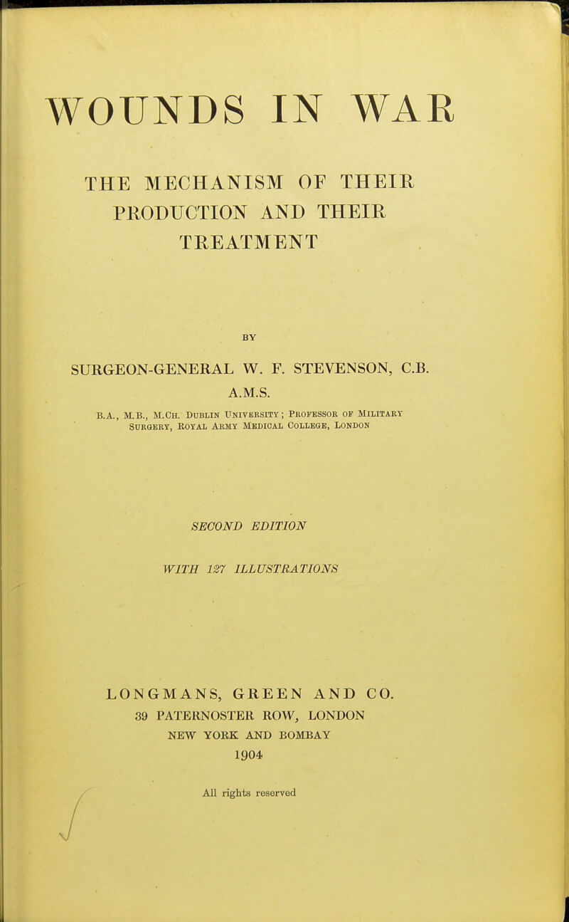 THE MECHANISM OF THEIR PRODUCTION AND THEIR TREATMENT SURGEON-GENERAL W. F. STEVENSON, C.B. B.A., M.B., M.Ch. Dublin University; Professor of Military Surgery, Royal Army Medical College, London SECOND EDITION WITH 127 ILLUSTRATIONS LONGMANS, GREEN AND CO. 39 PATERNOSTER ROW, LONDON NEW YORK AND BOMBAY 1904- BY A.M.S. All rights reserved