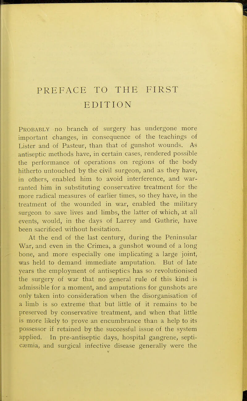 EDITION Probably no branch of surgery has undergone more important changes, in consequence of the teachings of Lister and of Pasteur, than that of gunshot wounds. As antiseptic methods have, in certain cases, rendered possible the performance of operations on regions of the body hitherto untouched by the civil surgeon, and as they have, in others, enabled him to avoid interference, and war- ranted him in substituting conservative treatment for the more radical measures of earlier times, so they have, in the treatment of the wounded in war, enabled the military surgeon to save lives and limbs, the latter of which, at all events, would, in the days of Larrey and Guthrie, have been sacrificed without hesitation. At the end of the last century, during the Peninsular War, and even in the Crimea, a gunshot wound of a long bone, and more especially one implicating a large joint, was held to demand immediate amputation. But of late years the employment of antiseptics has so revolutionised the surgery of war that no general rule of this kind is admissible for a moment, and amputations for gunshots are only taken into consideration when the disorganisation of a limb is so extreme that but little of it remains to be preserved by conservative treatment, and when that little is more likely to prove an encumbrance than a help to its possessor if retained by the successful issue of the system applied. In pre-antiseptic days, hospital gangrene, septi- caemia, and surgical infective disease generally were the