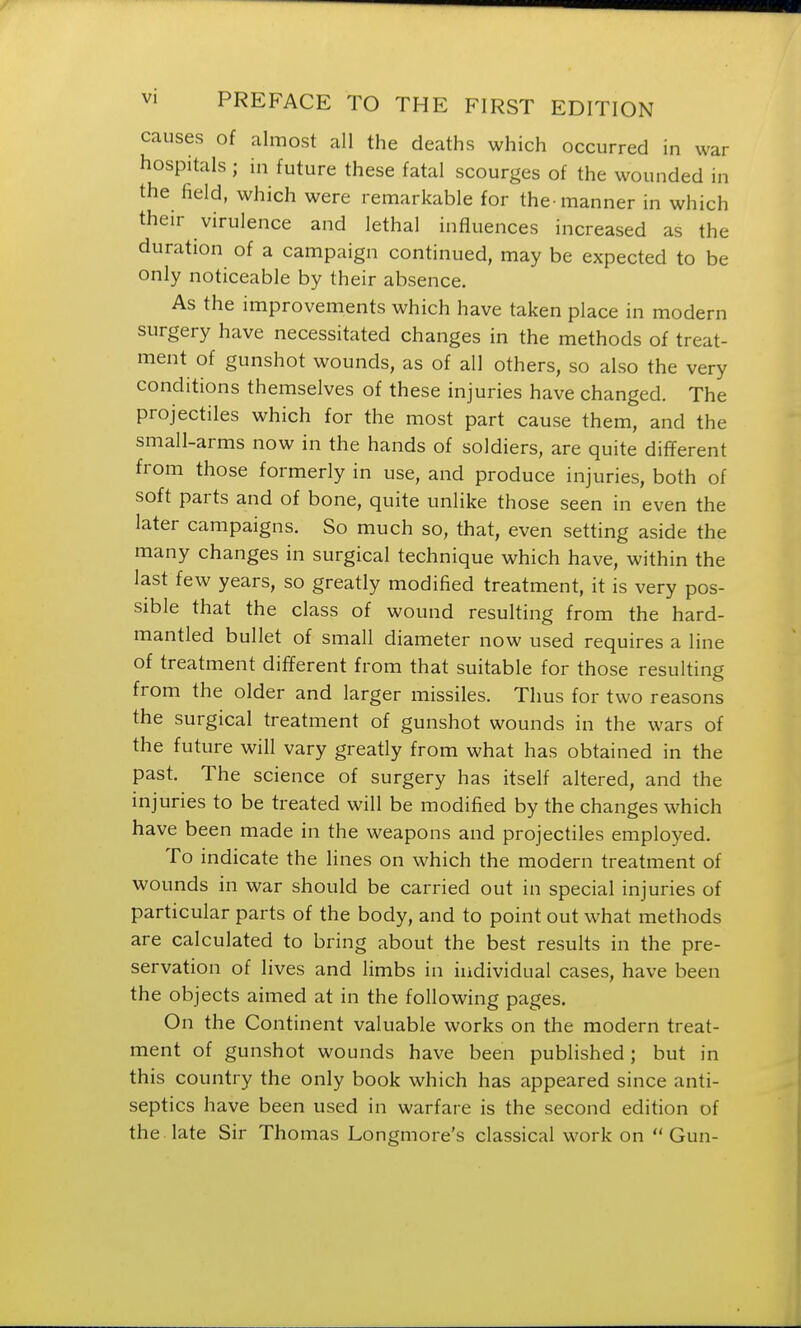 causes of almost all the deaths which occurred in war hospitals; in future these fatal scourges of the wounded in the field, which were remarkable for the-manner in which their virulence and lethal influences increased as the duration of a campaign continued, may be expected to be only noticeable by their absence. As the improvements which have taken place in modern surgery have necessitated changes in the methods of treat- ment of gunshot wounds, as of all others, so also the very conditions themselves of these injuries have changed. The projectiles which for the most part cause them, and the small-arms now in the hands of soldiers, are quite different from those formerly in use, and produce injuries, both of soft parts and of bone, quite unlike those seen in even the later campaigns. So much so, that, even setting aside the many changes in surgical technique which have, within the last few years, so greatly modified treatment, it is very pos- sible that the class of wound resulting from the hard- mantled bullet of small diameter now used requires a line of treatment different from that suitable for those resulting from the older and larger missiles. Thus for two reasons the surgical treatment of gunshot wounds in the wars of the future will vary greatly from what has obtained in the past. The science of surgery has itself altered, and the injuries to be treated will be modified by the changes which have been made in the weapons and projectiles employed. To indicate the lines on which the modern treatment of wounds in war should be carried out in special injuries of particular parts of the body, and to point out what methods are calculated to bring about the best results in the pre- servation of lives and limbs in individual cases, have been the objects aimed at in the following pages. On the Continent valuable works on the modern treat- ment of gunshot wounds have been published; but in this country the only book which has appeared since anti- septics have been used in warfare is the second edition of the late Sir Thomas Longmore's classical work on Gun-