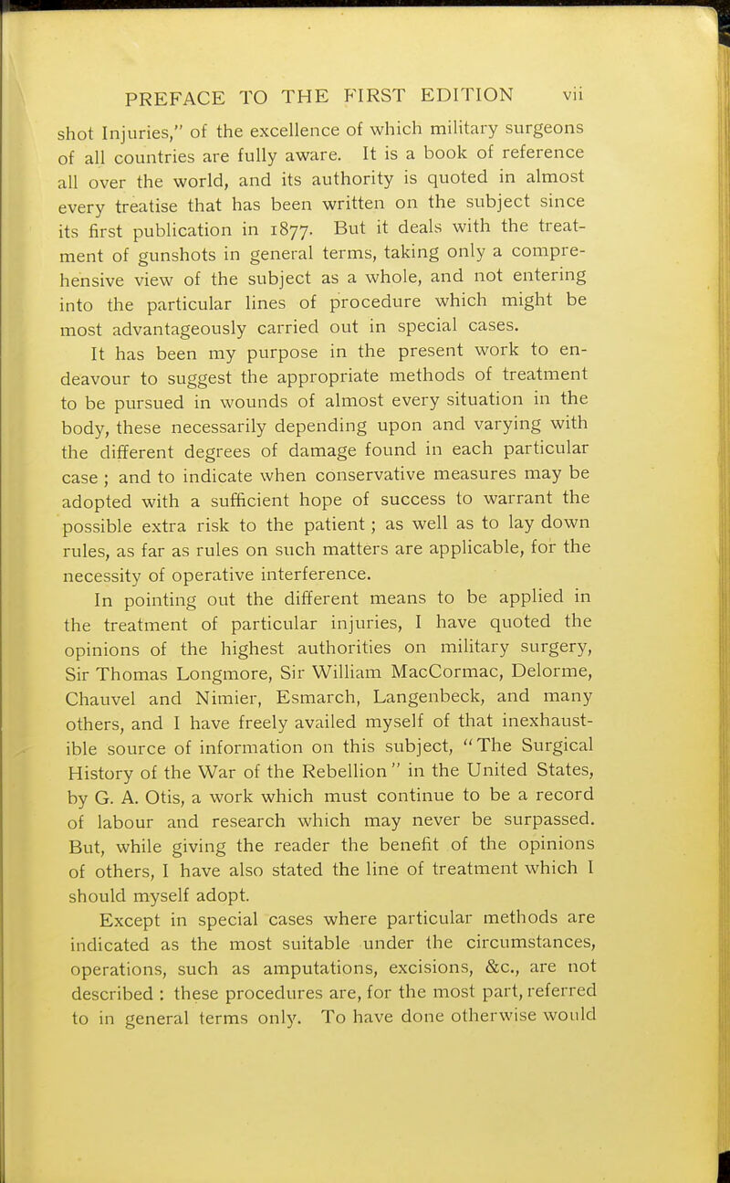 shot Injuries, of the excellence of which military surgeons of all countries are fully aware. It is a book of reference all over the world, and its authority is quoted in almost every treatise that has been written on the subject since its first publication in 1877. But it deals with the treat- ment of gunshots in general terms, taking only a compre- hensive view of the subject as a whole, and not entering into the particular lines of procedure which might be most advantageously carried out in special cases. It has been my purpose in the present work to en- deavour to suggest the appropriate methods of treatment to be pursued in wounds of almost every situation in the body, these necessarily depending upon and varying with the different degrees of damage found in each particular case ; and to indicate when conservative measures may be adopted with a sufficient hope of success to warrant the possible extra risk to the patient; as well as to lay down rules, as far as rules on such matters are applicable, for the necessity of operative interference. In pointing out the different means to be applied in the treatment of particular injuries, I have quoted the opinions of the highest authorities on military surgery, Sir Thomas Longmore, Sir William MacCormac, Delorme, Chauvel and Nimier, Esmarch, Langenbeck, and many others, and I have freely availed myself of that inexhaust- ible source of information on this subject, The Surgical History of the War of the Rebellion in the United States, by G. A. Otis, a work which must continue to be a record of labour and research which may never be surpassed. But, while giving the reader the benefit of the opinions of others, I have also stated the line of treatment which I should myself adopt. Except in special cases where particular methods are indicated as the most suitable under the circumstances, operations, such as amputations, excisions, &c, are not described : these procedures are, for the most part, referred to in general terms only. To have done otherwise would