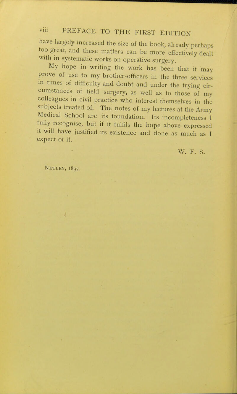 have largely increased the size of the book, already perhaps too great, and these matters can be more effectively dealt with in systematic works on operative surgery. My hope in writing the work has been that it may prove of use to my brother-officers in the three services in times of difficulty and doubt and under the trying cir- cumstances of field surgery, as well as to those of my colleagues in civil practice who interest themselves in the subjects treated of. The notes of my lectures at the Army Medical School are its foundation. Its incompleteness 1 fully recognise, but if it fulfils the hope above expressed it will have justified its existence and done as much as I expect of it. W. F. S. Netley, 1897.