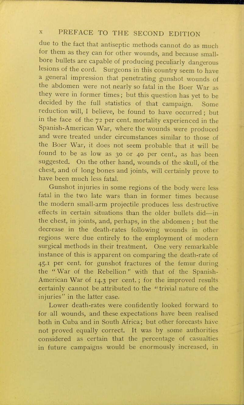 clue to the fact that antiseptic methods cannot do as much for them as they can for other wounds, and because small- bore bullets are capable of producing peculiarly dangerous lesions of the cord. Surgeons in this country seem to have a general impression that penetrating gunshot wounds of the abdomen were not nearly so fatal in the Boer War as they were in former times; but this question has yet to be decided by the full statistics of that campaign. Some reduction will, I believe, be found to have occurred ; but in the face of the 72 per cent, mortality experienced in the Spanish-American War, where the wounds were produced and were treated under circumstances similar to those of the Boer War, it does not seem probable that it will be found to be as low as 30 or 40 per cent., as has been suggested. On the other hand, wounds of the skull, of the chest, and of long bones and joints, will certainly prove to have been much less fatal. Gunshot injuries in some regions of the body were less fatal in the two late wars than in former times because the modern small-arm projectile produces less destructive effects in certain situations than the older bullets did—in the chest, in joints, and, perhaps, in the abdomen ; but the decrease in the death-rates following wounds in other regions were due entirely to the employment of modern surgical methods in their treatment. One very remarkable instance of this is apparent on comparing the death-rate of 45.1 per cent, for gunshot fractures of the femur during the War of the Rebellion with that of the Spanish- American War of 14.3 per cent. ; for the improved results certainly cannot be attributed to the trivial nature of the injuries in the latter case. Lower death-rates were confidently looked forward to for all wounds, and these expectations have been realised both in Cuba and in South Africa; but other forecasts have not proved equally correct. It was by some authorities considered as certain that the percentage of casualties in future campaigns would be enormously increased, in