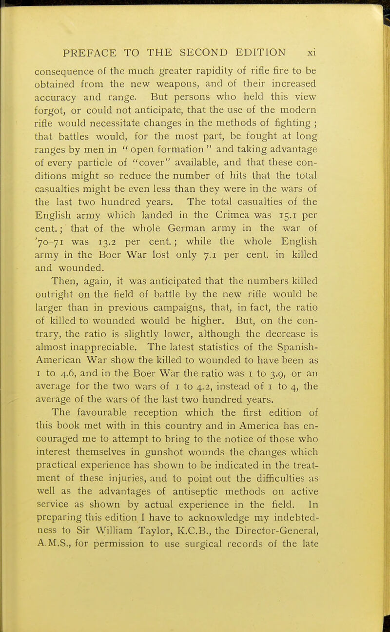 consequence of the much greater rapidity of rifle fire to be obtained from the new weapons, and of their increased accuracy and range. But persons who held this view forgot, or could not anticipate, that the use of the modern rifle would necessitate changes in the methods of fighting ; that battles would, for the most part, be fought at long ranges by men in  open formation  and taking advantage of every particle of cover available, and that these con- ditions might so reduce the number of hits that the total casualties might be even less than they were in the wars of the last two hundred years. The total casualties of the English army which landed in the Crimea was 15.1 per cent.; that of the whole German army in the war of '70-71 was 13.2 per cent.; while the whole English army in the Boer War lost only 7.1 per cent, in killed and wounded. Then, again, it was anticipated that the numbers killed outright on the field of battle by the new rifle would be larger than in previous campaigns, that, in fact, the ratio of killed to wounded would be higher. But, on the con- trary, the ratio is slightly lower, although the decrease is almost inappreciable. The latest statistics of the Spanish- American War show the killed to wounded to have been as 1 to 4.6, and in the Boer War the ratio was 1 to 3.9, or an average for the two wars of 1 to 4.2, instead of 1 to 4, the average of the wars of the last two hundred years. The favourable reception which the first edition of this book met with in this country and in America has en- couraged me to attempt to bring to the notice of those who interest themselves in gunshot wounds the changes which practical experience has shown to be indicated in the treat- ment of these injuries, and to point out the difficulties as well as the advantages of antiseptic methods on active service as shown by actual experience in the field. In preparing this edition I have to acknowledge my indebted- ness to Sir William Taylor, K.C.B., the Director-General, A.M.S., for permission to use surgical records of the late