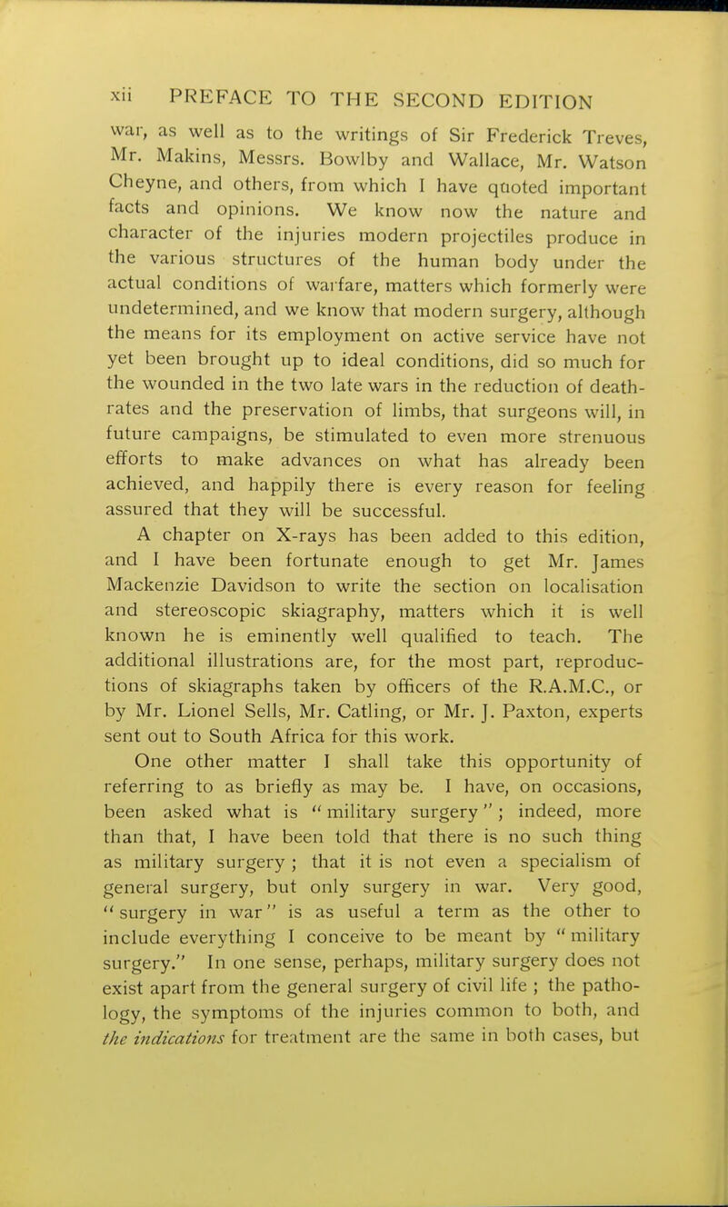 war, as well as to the writings of Sir Frederick Treves, Mr. Makins, Messrs. Bowlby and Wallace, Mr. Watson Cheyne, and others, from which I have quoted important facts and opinions. We know now the nature and character of the injuries modern projectiles produce in the various structures of the human body under the actual conditions of warfare, matters which formerly were undetermined, and we know that modern surgery, although the means for its employment on active service have not yet been brought up to ideal conditions, did so much for the wounded in the two late wars in the reduction of death- rates and the preservation of limbs, that surgeons will, in future campaigns, be stimulated to even more strenuous efforts to make advances on what has already been achieved, and happily there is every reason for feeling assured that they will be successful. A chapter on X-rays has been added to this edition, and I have been fortunate enough to get Mr. James Mackenzie Davidson to write the section on localisation and stereoscopic skiagraphy, matters which it is well known he is eminently well qualified to teach. The additional illustrations are, for the most part, reproduc- tions of skiagraphs taken by officers of the R.A.M.C., or by Mr. Lionel Sells, Mr. Catling, or Mr. J. Paxton, experts sent out to South Africa for this work. One other matter I shall take this opportunity of referring to as briefly as may be. I have, on occasions, been asked what is  military surgery; indeed, more than that, I have been told that there is no such thing as military surgery ; that it is not even a specialism of general surgery, but only surgery in war. Very good, surgery in war is as useful a term as the other to include everything I conceive to be meant by  military surgery. In one sense, perhaps, military surgery does not exist apart from the general surgery of civil life ; the patho- logy, the symptoms of the injuries common to both, and the indications for treatment are the same in both cases, but