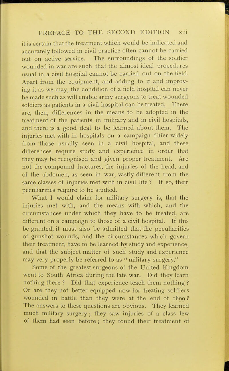 it is certain that the treatment which would be indicated and accurately followed in civil practice often cannot be carried out on active service. The surroundings of the soldier wounded in war are such that the almost ideal procedures usual in a civil hospital cannot be carried out on the field. Apart from the equipment, and adding to it and improv- ing it as we may, the condition of a field hospital can never be made such as will enable army surgeons to treat wounded soldiers as patients in a civil hospital can be treated. There are, then, differences in the means to be adopted in the treatment of the patients in military and in civil hospitals, and there is a good deal to be learned about them. The injuries met with in hospitals on a campaign differ widely from those usually seen in a civil hospital, and these differences require study and experience in order that they may be recognised and given proper treatment. Are not the compound fractures, the injuries of the head, and of the abdomen, as seen in war, vastly different from the same classes of injuries met with in civil life ? If so, their peculiarities require to be studied. What I would claim for military surgery is, that the injuries met with, and the means with which, and the circumstances under which they have to be treated, are different on a campaign to those of a civil hospital. If this be granted, it must also be admitted that the peculiarities of gunshot wounds, and the circumstances which govern their treatment, have to be learned by study and experience, and that the subject matter of such study and experience may very properly be referred to as military surgery. Some of the greatest surgeons of the United Kingdom went to South Africa during the late war. Did they learn nothing there ? Did that experience teach them nothing ? Or are they not better equipped now for treating soldiers wounded in battle than they were at the end of 1899 ? The answers to these questions are obvious. They learned much military surgery ; they saw injuries of a class few of them had seen before ; they found their treatment of