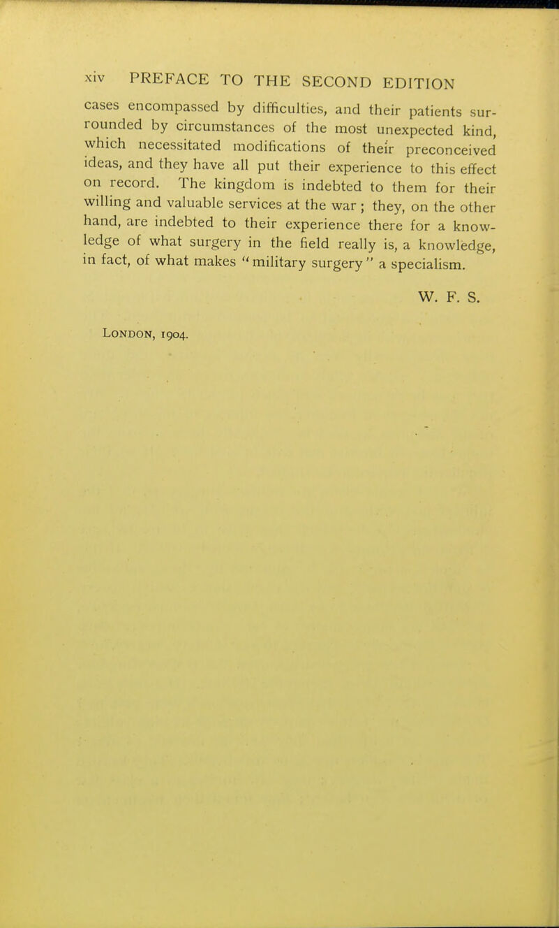 cases encompassed by difficulties, and their patients sur- rounded by circumstances of the most unexpected kind, which necessitated modifications of their preconceived ideas, and they have all put their experience to this effect on record. The kingdom is indebted to them for their willing and valuable services at the war; they, on the other hand, are indebted to their experience there for a know- ledge of what surgery in the field really is, a knowledge, in fact, of what makes  military surgery  a specialism. W. F. S. London, 1904.