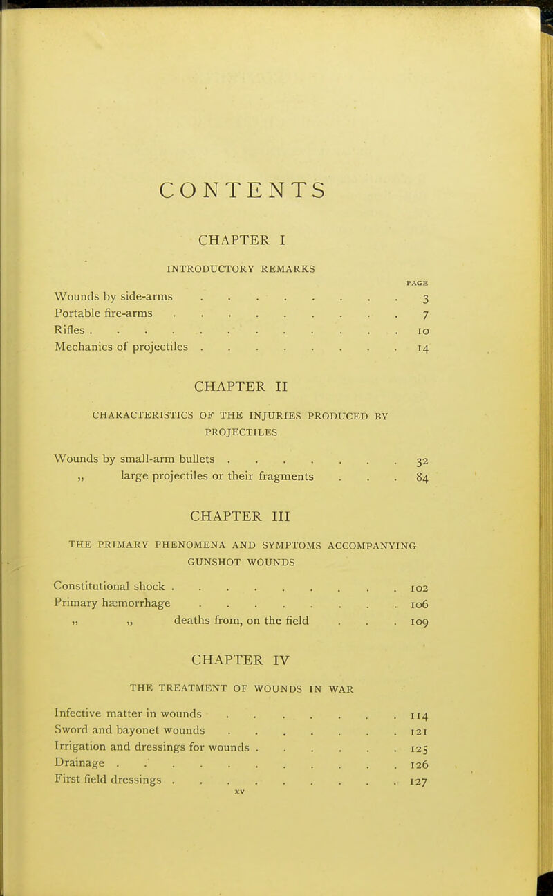 CONTENTS CHAPTER I INTRODUCTORY REMARKS PAGE Wounds by side-arms 3 Portable fire-arms 7 Rifles 10 Mechanics of projectiles . -14 CHAPTER II CHARACTERISTICS OF THE INJURIES PRODUCED BY PROJECTILES Wounds by small-arm bullets ....... 32 „ large projectiles or their fragments ... 84 CHAPTER III THE PRIMARY PHENOMENA AND SYMPTOMS ACCOMPANYING GUNSHOT WOUNDS Constitutional shock . . . . . . . . .102 Primary haemorrhage ........ 106 » „ deaths from, on the field . . .109 CHAPTER IV THE TREATMENT OF WOUNDS IN WAR Infective matter in wounds . . . . . . .114 Sword and bayonet wounds 121 Irrigation and dressings for wounds 125 Drainage . 126 First field dressings 127