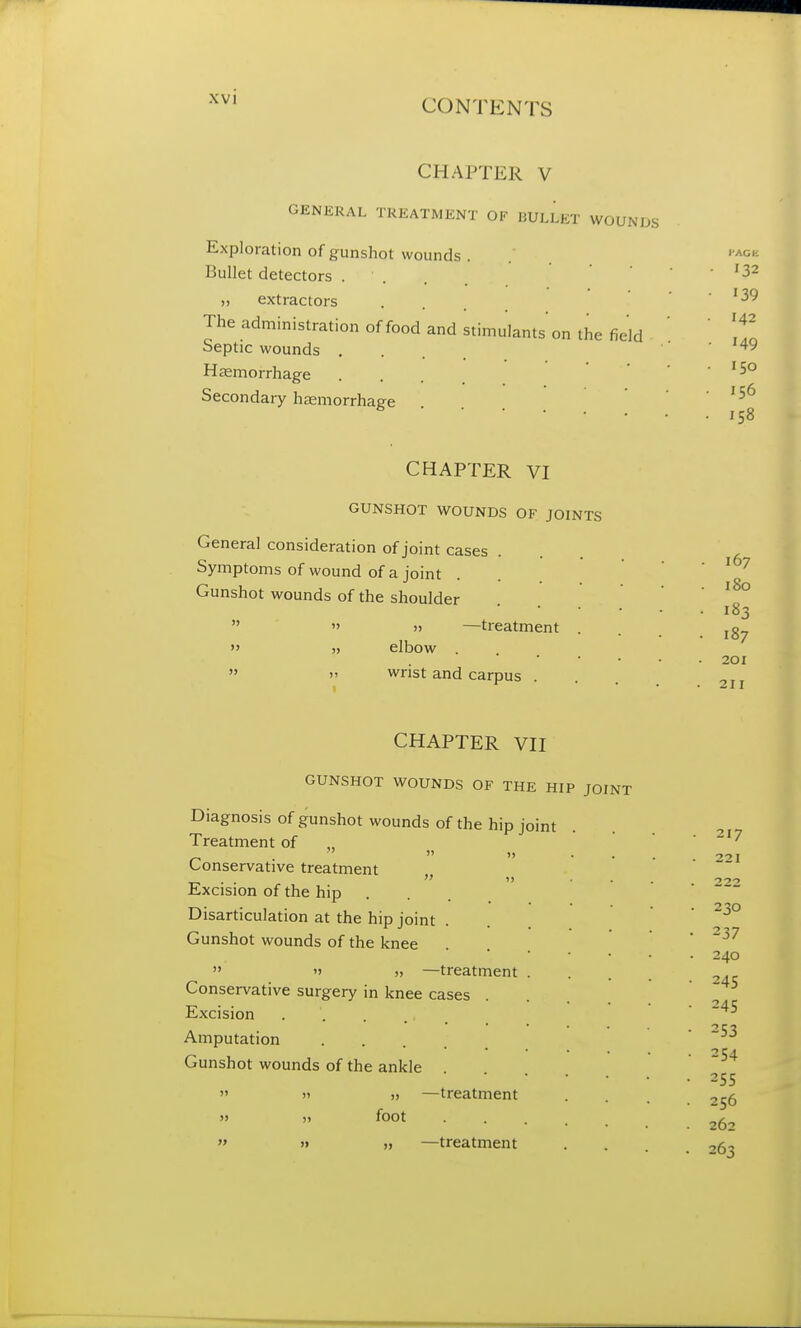 CHAPTER V GENERAL TREATMENT OF BULLET WOUNDS Exploration of gunshot wounds . Bullet detectors . ' . „ extractors The administration of food and stimulants on the field Septic wounds . Haemorrhage Secondary haemorrhage '32 139 142 149 150 156 158 CHAPTER VI GUNSHOT WOUNDS OF JOINTS General consideration of joint cases Symptoms of wound of a joint Gunshot wounds of the shoulder » » —treatment » elbow » wrist and carpus . 167 180 183 187 201 211 CHAPTER VII GUNSHOT WOUNDS OF THE HIP JOINT Diagnosis of gunshot wounds of the hip joint Treatment of n . Conservative treatment Excision of the hip Disarticulation at the hip joint Gunshot wounds of the knee » —treatment Conservative surgery in knee cases . Excision Amputation Gunshot wounds of the ankle . » 11 » —treatment » » foot » » „ —treatment 217 221 22° 230 237 240 245 245 253 254 255 256 262 263