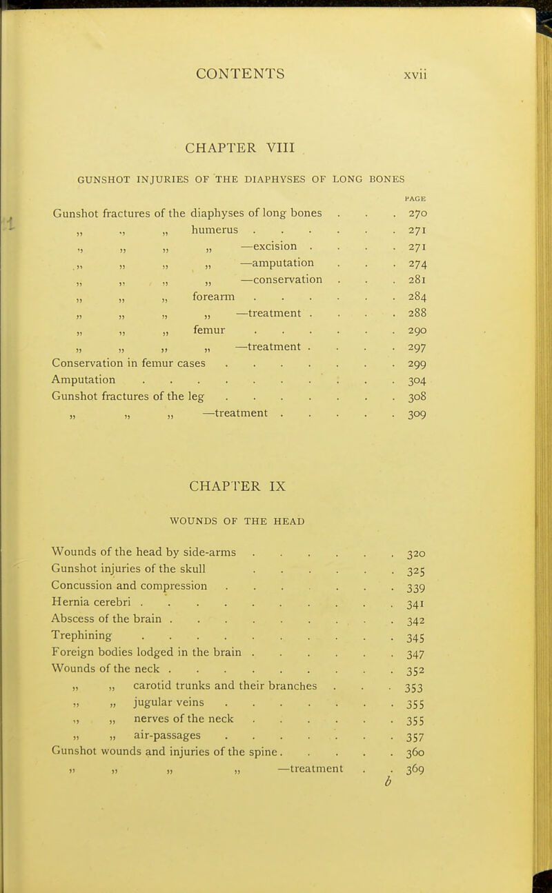 CHAPTER VIII GUNSHOT INJURIES OF THE DIAPHYSES OF LONG BONES Gunshot fractures of the diaphyses of long bones . . . 270 „ ., „ humerus 271 ,, „ „ „ —excision . . . .271 „ „ „ „ —amputation . . . 274 „ „ „ „ —conservation . . . 281 „ „ „ forearm ...... 284 „ „ „ „ —treatment . . . 288 „ „ „ femur 290 „ „ „ „ —treatment .... 297 Conservation in femur cases 299 Amputation .......... 304 Gunshot fractures of the leg 308 „ „ „ —treatment 309 CHAPTER IX WOUNDS OF THE HEAD Wounds of the head by side-arms 320 Gunshot injuries of the skull 325 Concussion and compression ....... 339 Hernia cerebri 341 Abscess of the brain . . . . . . . . 342 Trephining 345 Foreign bodies lodged in the brain 347 Wounds of the neck 352 „ „ carotid trunks and their branches . . . 353 „ „ jugular veins 355 „ „ nerves of the neck 355 „ „ air-passages '. . .357 Gunshot wounds and injuries of the spine..... 360 v „ „ „ —treatment . . 369 b