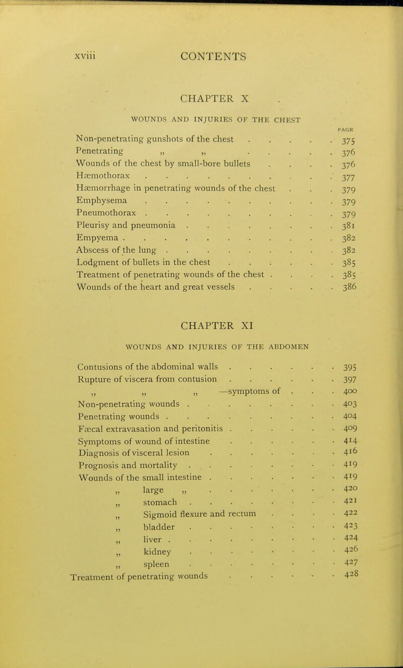 CHAPTER X WOUNDS AND INJURIES OF THE CHEST Non-penetrating gunshots of the chest 375 Penetrating „ „ 376 Wounds of the chest by small-bore bullets .... 376 Hemothorax ' 377 Haemorrhage in penetrating wounds of the chest . . . 379 Emphysema . . . 379 Pneumothorax 379 Pleurisy and pneumonia . . 381 Empyema . . . 382 Abscess of the lung . . 382 Lodgment of bullets in the chest 385 Treatment of penetrating wounds of the chest . . . -385 Wounds of the heart and great vessels 386 CHAPTER XI WOUNDS AND INJURIES OF THE ABDOMEN Contusions of the abdominal walls 395 Rupture of viscera from contusion 397 „ „ „ —symptoms of . . . 400 Non-penetrating wounds 4°3 Penetrating wounds 4°4 Faecal extravasation and peritonitis 4°9 Symptoms of wound of intestine 4'4 Diagnosis of visceral lesion 4X^ Prognosis and mortality 4X9 Wounds of the small intestine 419 large „ ....... 420 „ stomach • • .421 „ Sigmoid flexure and rectum .... 422 „ bladder .423 liver 424 kidney 426 „ spleen 427 Treatment of penetrating wounds 428