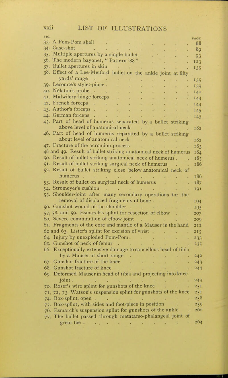 FIG- PAGE 33. A Pom-Pom shell 88 34. Case-shot 89 35. Multiple apertures by a single bullet . . • . . -93 36. The modern bayonet, Pattern '88 123 37. Bullet apertures in skin ^5 38. Effect of a Lee-Metford bullet on the ankle joint at fifty yards' range j ^5 39. Lecomte's stylet-pince . 139 40. Nelaton's probe 41. Midwifery-hinge forceps 144 42. French forceps 144 43. Author's forceps 145 44. German forceps 145 45. Part of head of humerus separated by a bullet striking above level of anatomical neck 182 46. Part of head of humerus separated by a bullet striking about level of anatomical neck 182 47. Fracture of the acromion process 183 48 and 49. Result of bullet striking anatomical neck of humerus 184 50. Result of bullet striking anatomical neck of humerus . . 185 51. Result of bullet striking surgical neck of humerus . .186 52. Result of bullet striking close below anatomical neck of humerus 186 53. Result of bullet on surgical neck of humerus . . .187 54. Stromeyer's cushion 191 55. Shoulder-joint after many secondary operations for the removal of displaced fragments of bone .... 194 56. Gunshot wound of the shoulder 195 57. 58, and 59. Esmarch's splint for resection of elbow . . 207 60. Severe comminution of elbow-joint ..... 209 61. Fragments of the core and mantle of a Mauser in the hand 212 62 and 63. Lister's splint for excision of wrist . . . -215 64. Injury by unexploded Pom-Pom 233 65. Gunshot of neck of femur 235 66. Exceptionally extensive damage to cancellous head of tibia by a Mauser at short range . .... 242 67. Gunshot fracture of the knee 243 68. Gunshot fracture of knee 244 69. Deformed Mauser in head of tibia and projecting into knee- joint 249 70. Roser's wire splint for gunshots of the knee . . .251 71. 72, 73. Watson's suspension splint for gunshots of the knee 251 74. Box-splint, open 258 75. Box-splint, with sides and foot-piece in position . . 259 76. Esmarch's suspension splint for gunshots of the ankle . 260 77. The bullet passed through metatarso-phalangeal joint of great toe 264