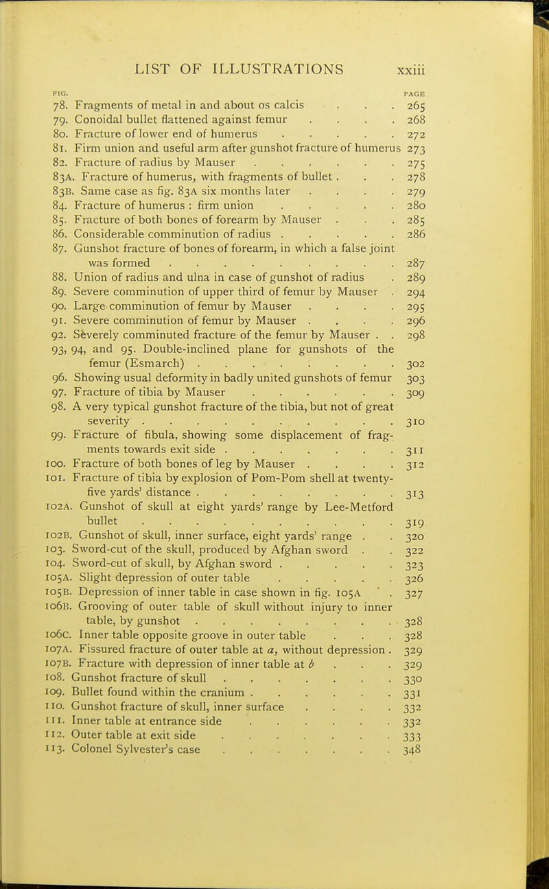 FIG. PAGE 78. Fragments of metal in and about os calcis . . . 265 79. Conoidal bullet flattened against femur .... 268 80. Fracture of lower end of humerus ..... 272 81. Firm union and useful arm after gunshot fracture of humerus 273 82. Fracture of radius by Mauser 275 83A. Fracture of humerus, with fragments of bullet . . . 278 83B. Same case as fig. 83A six months later .... 279 84. Fracture of humerus : firm union 280 85. Fracture of both bones of forearm by Mauser . . . 285 86. Considerable comminution of radius ..... 286 87. Gunshot fracture of bones of forearm, in which a false joint was formed 287 88. Union of radius and ulna in case of gunshot of radius . 289 89. Severe comminution of upper third of femur by Mauser 294 90. Large comminution of femur by Mauser .... 295 91. Severe comminution of femur by Mauser .... 296 92. Severely comminuted fracture of the femur by Mauser . . 298 93. 94, and 95. Double-inclined plane for gunshots of the femur (Esmarch) 302 96. Showing usual deformity in badly united gunshots of femur 303 97. Fracture of tibia by Mauser 309 98. A very typical gunshot fracture of the tibia, but not of great severity . . . . 310 99. Fracture of fibula, showing some displacement of frag- ments towards exit side 311 100. Fracture of both bones of leg by Mauser . . . .312 101. Fracture of tibia by explosion of Pom-Pom shell at twenty- five yards' distance ........ 313 102A. Gunshot of skull at eight yards' range by Lee-Metford bullet .......... 319 102B. Gunshot of skull, inner surface, eight yards' range . . 320 103. Sword-cut of the skull, produced by Afghan sword . . 322 104. Sword-cut of skull, by Afghan sword 323 105A. Slight depression of outer table 326 105E. Depression of inner table in case shown in fig. 105A ' . 327 106B. Grooving of outer table of skull without injury to inner table, by gunshot 328 106c. Inner table opposite groove in outer table . . . 328 107A. Fissured fracture of outer table at a, without depression . 329 107B. Fracture with depression of inner table at b . . 329 108. Gunshot fracture of skull 330 109. Bullet found within the cranium 331 no. Gunshot fracture of skull, inner surface .... 332 in. Inner table at entrance side 332 112. Outer table at exit side 333 113. Colonel Sylvester's case 348