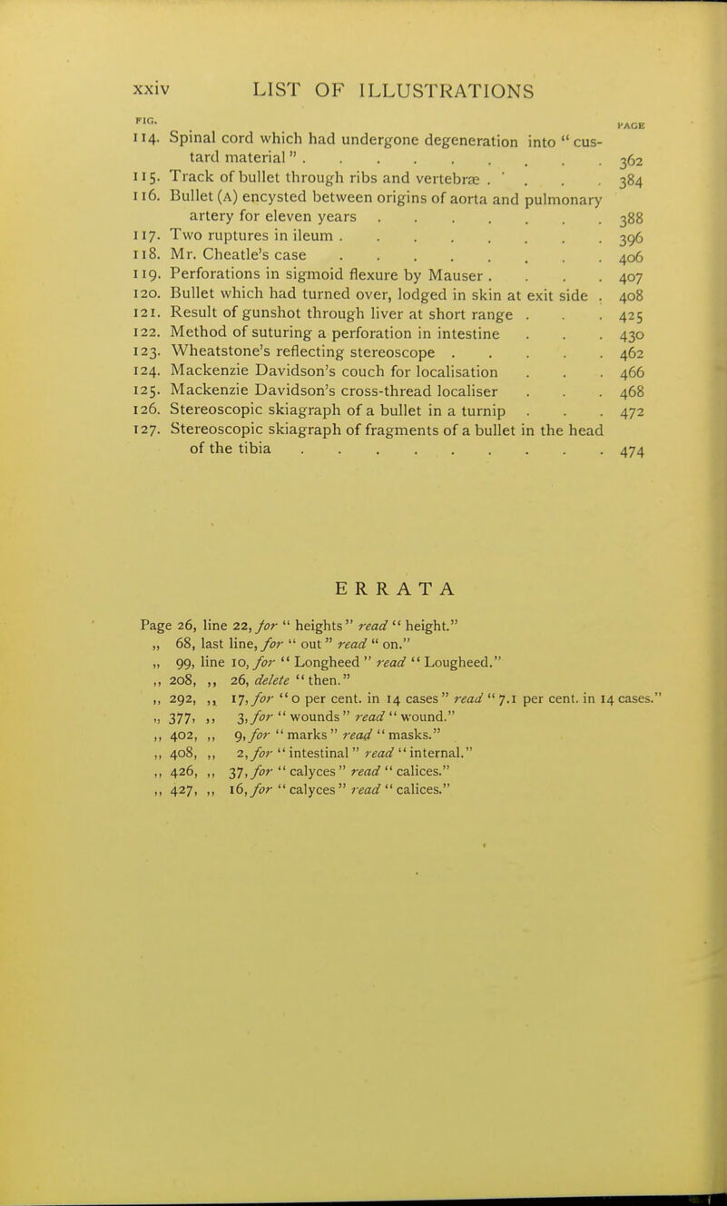 114. Spinal cord which had undergone degeneration into  cus- tard material 115. Track of bullet through ribs and vertebras . ' 116. Bullet (a) encysted between origins of aorta and pulmonary artery for eleven years .... 117. Two ruptures in ileum 118. Mr. Cheatle's case 119. Perforations in sigmoid flexure by Mauser . 120. Bullet which had turned over, lodged in skin at exit side 121. Result of gunshot through liver at short range 122. Method of suturing a perforation in intestine 123. Wheatstone's reflecting stereoscope . 124. Mackenzie Davidson's couch for localisation 125. Mackenzie Davidson's cross-thread localiser 126. Stereoscopic skiagraph of a bullet in a turnip 127. Stereoscopic skiagraph of fragments of a bullet in the head of the tibia 474 ERRATA Page 26, line 22, for  heights  read  height. „ 68, last line, for  out read  on. ,, 99, line 10, for  Longheed  read  Lougheed. ,, 208, ,, 26, delete then. ,, 292, 17, for  o per cent, in 14 cases  read  7.1 per cent, in 14 cases. •1 377> >> 3> for  wounds  read  wound. ,, 402, ,, 9, for  marks  read  masks. „ 408, „ 2, for  intestinal read  internal. ,, 426, ,, 37, for  calyces  read  calices. „ 427, ,, 16, for  calyces read  calices.