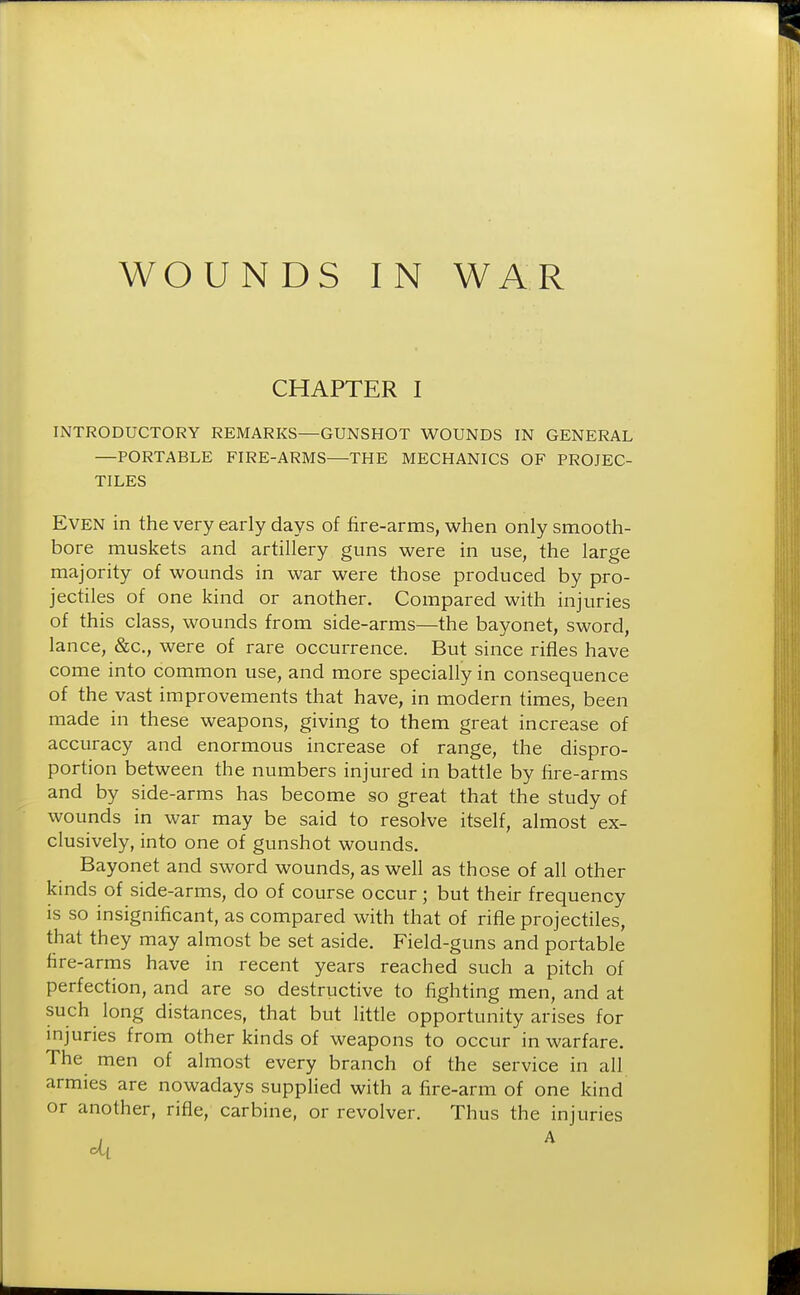 WOUNDS IN WAR CHAPTER I INTRODUCTORY REMARKS—GUNSHOT WOUNDS IN GENERAL —PORTABLE FIRE-ARMS—THE MECHANICS OF PROJEC- TILES Even in the very early days of fire-arms, when only smooth- bore muskets and artillery guns were in use, the large majority of wounds in war were those produced by pro- jectiles of one kind or another. Compared with injuries of this class, wounds from side-arms—the bayonet, sword, lance, &c, were of rare occurrence. But since rifles have come into common use, and more specially in consequence of the vast improvements that have, in modern times, been made in these weapons, giving to them great increase of accuracy and enormous increase of range, the dispro- portion between the numbers injured in battle by fire-arms and by side-arms has become so great that the study of wounds in war may be said to resolve itself, almost ex- clusively, into one of gunshot wounds. Bayonet and sword wounds, as well as those of all other kinds of side-arms, do of course occur; but their frequency is so insignificant, as compared with that of rifle projectiles, that they may almost be set aside. Field-guns and portable fire-arms have in recent years reached such a pitch of perfection, and are so destructive to fighting men, and at such long distances, that but little opportunity arises for injuries from other kinds of weapons to occur in warfare. The men of almost every branch of the service in all armies are nowadays supplied with a fire-arm of one kind or another, rifle, carbine, or revolver. Thus the injuries
