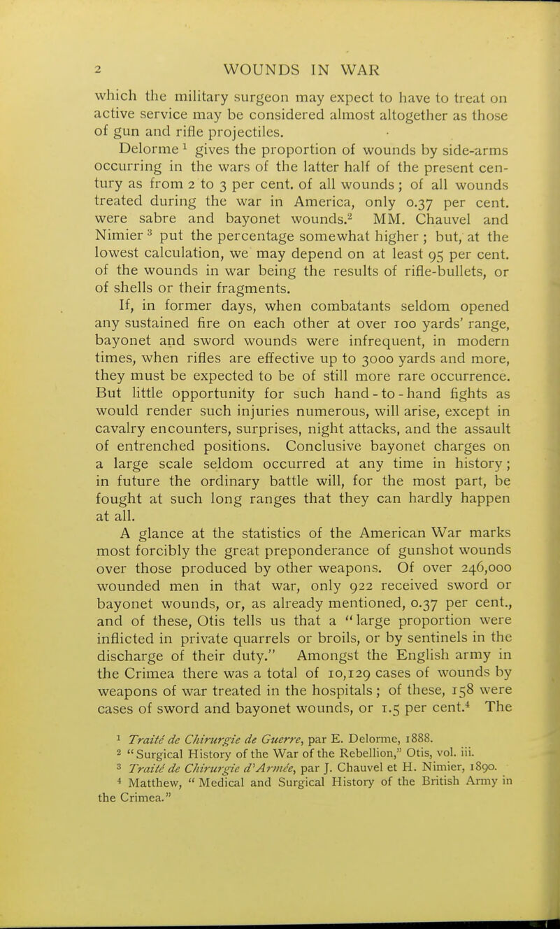 which the military surgeon may expect to have to treat on active service may be considered almost altogether as those of gun and rifle projectiles. Delorme 1 gives the proportion of wounds by side-arms occurring in the wars of the latter half of the present cen- tury as from 2 to 3 per cent, of all wounds; of all wounds treated during the war in America, only 0.37 per cent, were sabre and bayonet wounds.2 MM. Chauvel and Nimier3 put the percentage somewhat higher ; but, at the lowest calculation, we may depend on at least 95 per cent, of the wounds in war being the results of rifle-bullets, or of shells or their fragments. If, in former days, when combatants seldom opened any sustained fire on each other at over 100 yards' range, bayonet and sword wounds were infrequent, in modern times, when rifles are effective up to 3000 yards and more, they must be expected to be of still more rare occurrence. But little opportunity for such hand-to-hand fights as would render such injuries numerous, will arise, except in cavalry encounters, surprises, night attacks, and the assault of entrenched positions. Conclusive bayonet charges on a large scale seldom occurred at any time in history; in future the ordinary battle will, for the most part, be fought at such long ranges that they can hardly happen at all. A glance at the statistics of the American War marks most forcibly the great preponderance of gunshot wounds over those produced by other weapons. Of over 246,000 wounded men in that war, only 922 received sword or bayonet wounds, or, as already mentioned, 0.37 per cent., and of these, Otis tells us that a  large proportion were inflicted in private quarrels or broils, or by sentinels in the discharge of their duty. Amongst the English army in the Crimea there was a total of 10,129 cases of wounds by weapons of war treated in the hospitals ; of these, 158 were cases of sword and bayonet wounds, or 1.5 per cent.4 The 1 Traite de Chirurgie de Guerre, par E. Delorme, 1888. 2 Surgical History of the War of the Rebellion, Otis, vol. iii. 3 Traite de Chirurgie d'Armde, par J. Chauvel et H. Nimier, 1890. 4 Matthew,  Medical and Surgical History of the British Army in the Crimea.