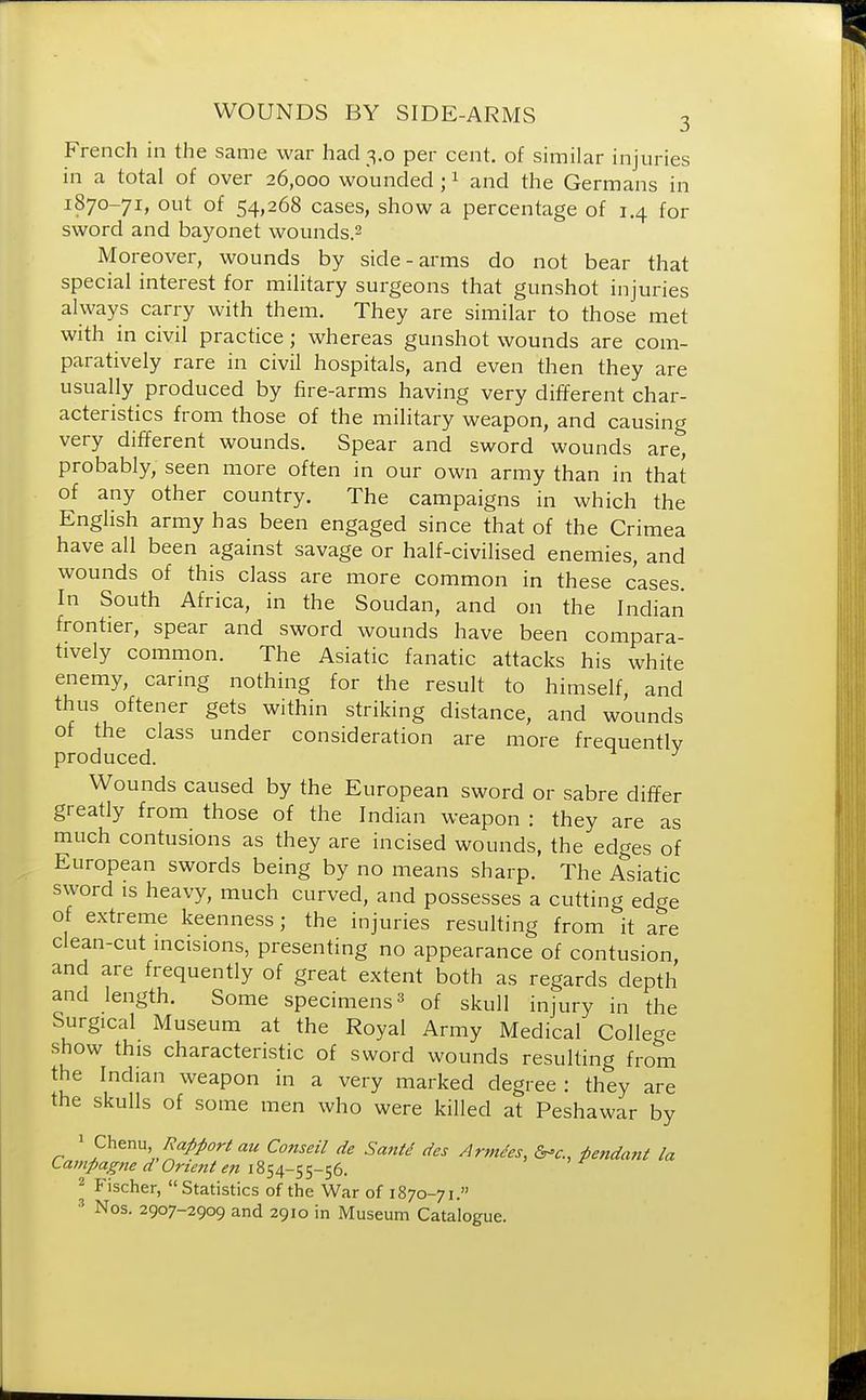French in the same war had 3.0 per cent, of similar injuries in a total of over 26,000 wounded ;1 and the Germans in 1870-71, out of 54,268 cases, show a percentage of 1.4 for sword and bayonet wounds.2 Moreover, wounds by side-arms do not bear that special interest for military surgeons that gunshot injuries always carry with them. They are similar to those met with in civil practice; whereas gunshot wounds are com- paratively rare in civil hospitals, and even then they are usually produced by fire-arms having very different char- acteristics from those of the military weapon, and causing very different wounds. Spear and sword wounds are, probably, seen more often in our own army than in that of any other country. The campaigns in which the English army has been engaged since that of the Crimea have all been against savage or half-civilised enemies, and wounds of this class are more common in these cases. In South Africa, in the Soudan, and on the Indian frontier, spear and sword wounds have been compara- tively common. The Asiatic fanatic attacks his white enemy, caring nothing for the result to himself, and thus oftener gets within striking distance, and wounds of the class under consideration are more frequently produced. Wounds caused by the European sword or sabre differ greatly from those of the Indian weapon : they are as much contusions as they are incised wounds, the edges of European swords being by no means sharp. The Asiatic sword is heavy, much curved, and possesses a cutting edge of extreme keenness; the injuries resulting from it are clean-cut incisions, presenting no appearance of contusion, and are frequently of great extent both as regards depth and length. Some specimens3 of skull injury in the Surgical Museum at the Royal Army Medical College show this characteristic of sword wounds resulting from the Indian weapon in a very marked degree : they are the skulls of some men who were killed at Peshawar by 1 Chenu, Rapport au Conseil de Santd des Amides, &*c. Pendant la Campagne d Orient en 1854-55-56. 2 Fischer, Statistics of the War of 1870-71. 3 Nos. 2907-2909 and 2910 in Museum Catalogue.