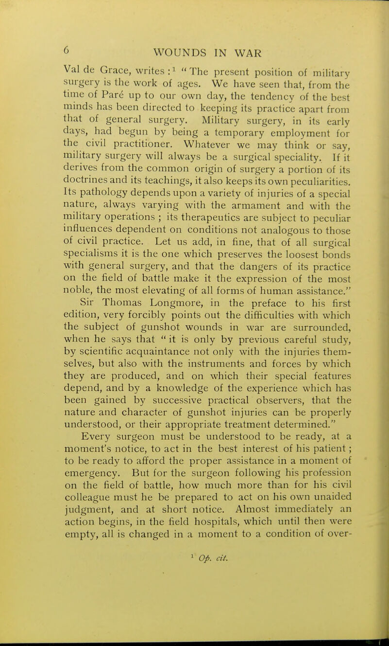 Val de Grace, writes :1 The present position of military surgery is the work of ages. We have seen that, from the time of Pare up to our own day, the tendency of the best minds has been directed to keeping its practice apart from that of general surgery. Military surgery, in its early days, had begun by being a temporary employment for the civil practitioner. Whatever we may think or say, military surgery will always be a surgical speciality. If it derives from the common origin of surgery a portion of its doctrines and its teachings, it also keeps its own peculiarities. Its pathology depends upon a variety of injuries of a special nature, always varying with the armament and with the military operations ; its therapeutics are subject to peculiar influences dependent on conditions not analogous to those of civil practice. Let us add, in fine, that of all surgical specialisms it is the one which preserves the loosest bonds with general surgery, and that the dangers of its practice on the field of battle make it the expression of the most noble, the most elevating of all forms of human assistance. Sir Thomas Longmore, in the preface to his first edition, very forcibly points out the difficulties with which the subject of gunshot wounds in war are surrounded, when he says that  it is only by previous careful study, by scientific acquaintance not only with the injuries them- selves, but also with the instruments and forces by which they are produced, and on which their special features depend, and by a knowledge of the experience which has been gained by successive practical observers, that the nature and character of gunshot injuries can be properly understood, or their appropriate treatment determined. Every surgeon must be understood to be ready, at a moment's notice, to act in the best interest of his patient; to be ready to afford the proper assistance in a moment of emergency. But for the surgeon following his profession on the field of battle, how much more than for his civil colleague must he be prepared to act on his own unaided judgment, and at short notice. Almost immediately an action begins, in the field hospitals, which until then were empty, all is changed in a moment to a condition of over- 1 Op. cit.