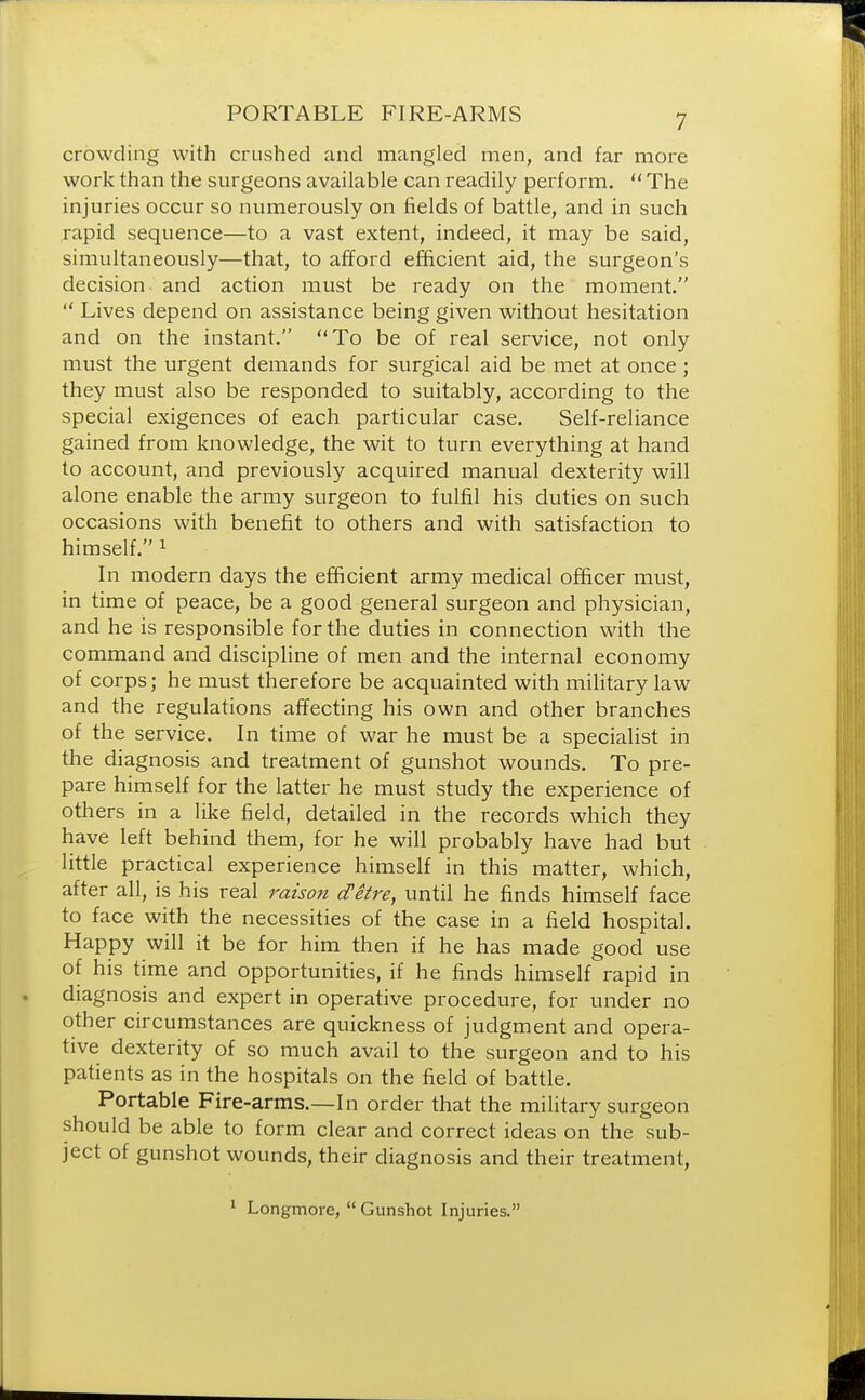 crowding with crushed and mangled men, and far more work than the surgeons available can readily perform.  The injuries occur so numerously on fields of battle, and in such rapid sequence—to a vast extent, indeed, it may be said, simultaneously—that, to afford efficient aid, the surgeon's decision and action must be ready on the moment.  Lives depend on assistance being given without hesitation and on the instant. To be of real service, not only must the urgent demands for surgical aid be met at once ; they must also be responded to suitably, according to the special exigences of each particular case. Self-reliance gained from knowledge, the wit to turn everything at hand to account, and previously acquired manual dexterity will alone enable the army surgeon to fulfil his duties on such occasions with benefit to others and with satisfaction to himself. 1 In modern days the efficient army medical officer must, in time of peace, be a good general surgeon and physician, and he is responsible for the duties in connection with the command and discipline of men and the internal economy of corps; he must therefore be acquainted with military law and the regulations affecting his own and other branches of the service. In time of war he must be a specialist in the diagnosis and treatment of gunshot wounds. To pre- pare himself for the latter he must study the experience of others in a like field, detailed in the records which they have left behind them, for he will probably have had but little practical experience himself in this matter, which, after all, is his real raison d'etre, until he finds himself face to face with the necessities of the case in a field hospital. Happy will it be for him then if he has made good use of his time and opportunities, if he finds himself rapid in diagnosis and expert in operative procedure, for under no other circumstances are quickness of judgment and opera- tive dexterity of so much avail to the surgeon and to his patients as in the hospitals on the field of battle. Portable Fire-arms.—In order that the military surgeon should be able to form clear and correct ideas on the sub- ject of gunshot wounds, their diagnosis and their treatment, 1 Longmore,  Gunshot Injuries.