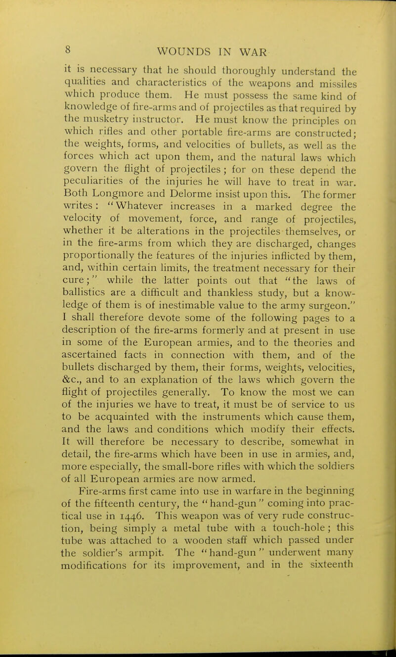 it is necessary that he should thoroughly understand the qualities and characteristics of the weapons and missiles which produce them. He must possess the same kind of knowledge of fire-arms and of projectiles as that required by the musketry instructor. He must know the principles on which rifles and other portable fire-arms are constructed; the weights, forms, and velocities of bullets, as well as the forces which act upon them, and the natural laws which govern the flight of projectiles ; for on these depend the peculiarities of the injuries he will have to treat in war. Both Longmore and Delorme insist upon this. The former writes:  Whatever increases in a marked degree the velocity of movement, force, and range of projectiles, whether it be alterations in the projectiles themselves, or in the fire-arms from which they are discharged, changes proportionally the features of the injuries inflicted by them, and, within certain limits, the treatment necessary for their cure; while the latter points out that the laws of ballistics are a difficult and thankless study, but a know- ledge of them is of inestimable value to the army surgeon. I shall therefore devote some of the following pages to a description of the fire-arms formerly and at present in use in some of the European armies, and to the theories and ascertained facts in connection with them, and of the bullets discharged by them, their forms, weights, velocities, &c, and to an explanation of the laws which govern the flight of projectiles generally. To know the most we can of the injuries we have to treat, it must be of service to us to be acquainted with the instruments which cause them, and the laws and conditions which modify their effects. It will therefore be necessary to describe, somewhat in detail, the fire-arms which have been in use in armies, and, more especially, the small-bore rifles with which the soldiers of all European armies are now armed. Fire-arms first came into use in warfare in the beginning of the fifteenth century, the  hand-gun  coming into prac- tical use in 1446. This weapon was of very rude construc- tion, being simply a metal tube with a touch-hole ; this tube was attached to a wooden staff which passed under the soldier's armpit. The hand-gun underwent many modifications for its improvement, and in the sixteenth