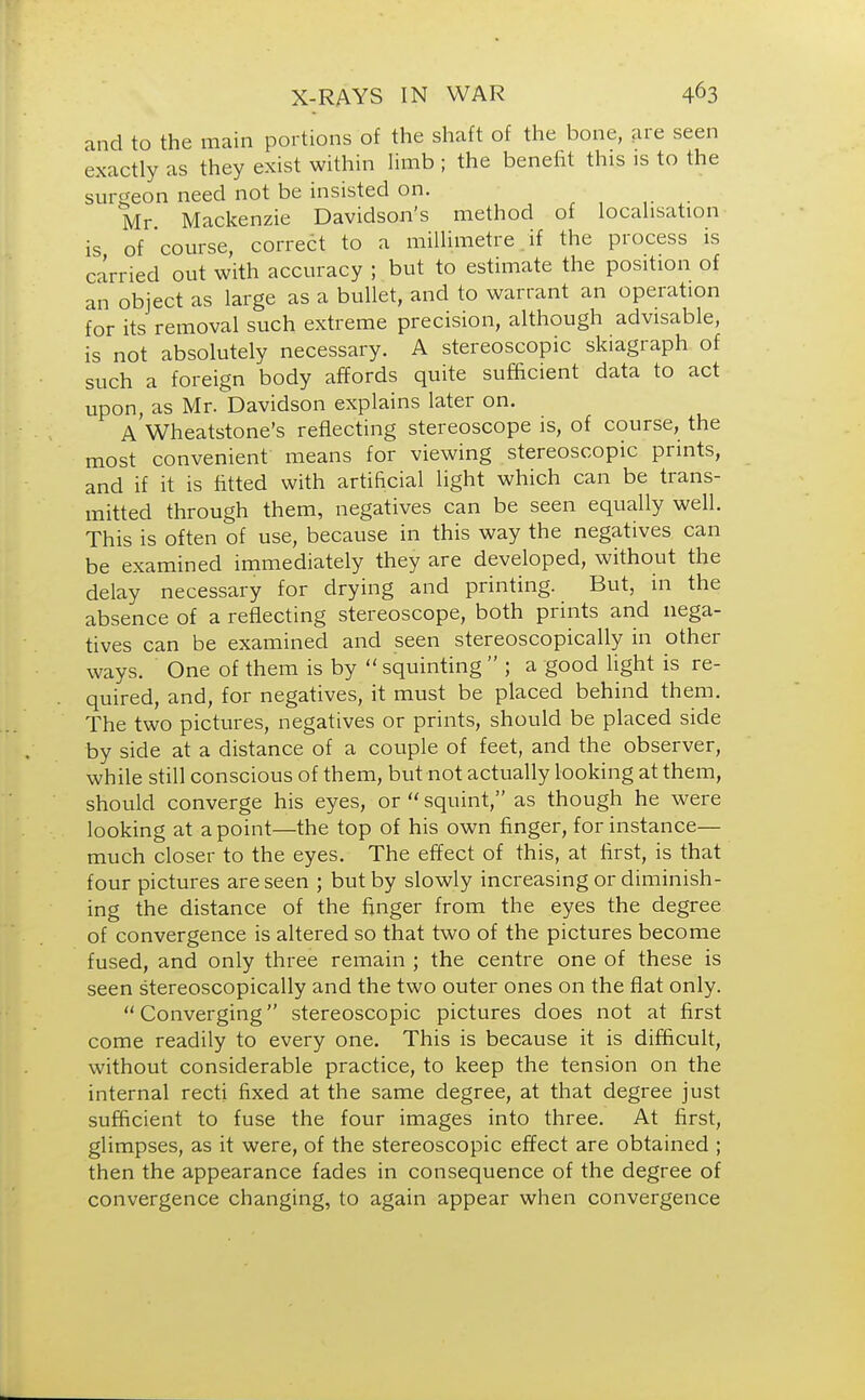 and to the main portions of the shaft of the bone, are seen exactly as they exist within limb ; the benefit this is to the surgeon need not be insisted on. Mr Mackenzie Davidson's method of localisation is of course, correct to a millimetre if the process is carried out with accuracy ; but to estimate the position of an object as large as a bullet, and to warrant an operation for its removal such extreme precision, although advisable, is not absolutely necessary. A stereoscopic skiagraph of such a foreign body affords quite sufficient data to act upon, as Mr. Davidson explains later on. A Wheatstone's reflecting stereoscope is, of course, the most convenient means for viewing stereoscopic prints, and if it is fitted with artificial light which can be trans- mitted through them, negatives can be seen equally well. This is often of use, because in this way the negatives can be examined immediately they are developed, without the delay necessary for drying and printing. But, in the absence of a reflecting stereoscope, both prints and nega- tives can be examined and seen stereoscopically in other ways. One of them is by  squinting  ; a good light is re- quired, and, for negatives, it must be placed behind them. The two pictures, negatives or prints, should be placed side by side at a distance of a couple of feet, and the observer, while still conscious of them, but not actually looking at them, should converge his eyes, or  squint, as though he were looking at a point—the top of his own finger, for instance— much closer to the eyes. The effect of this, at first, is that four pictures are seen ; but by slowly increasing or diminish- ing the distance of the finger from the eyes the degree of convergence is altered so that two of the pictures become fused, and only three remain ; the centre one of these is seen stereoscopically and the two outer ones on the flat only. Converging stereoscopic pictures does not at first come readily to every one. This is because it is difficult, without considerable practice, to keep the tension on the internal recti fixed at the same degree, at that degree just sufficient to fuse the four images into three. At first, glimpses, as it were, of the stereoscopic effect are obtained ; then the appearance fades in consequence of the degree of convergence changing, to again appear when convergence