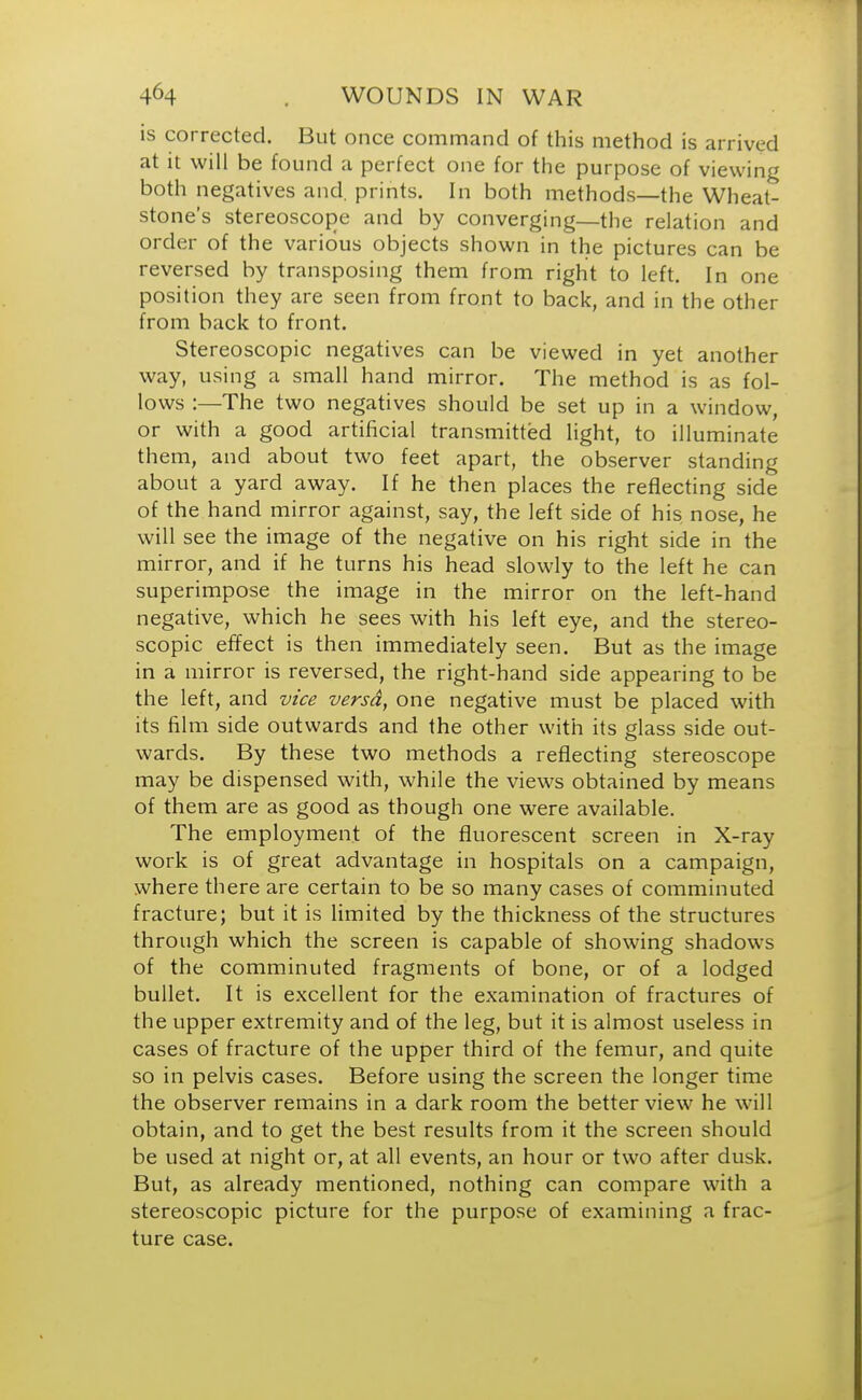 is corrected. But once command of this method is arrived at it will be found a perfect one for the purpose of viewing both negatives and. prints. In both methods—the Wheat- stone's stereoscope and by converging—the relation and order of the various objects shown in the pictures can be reversed by transposing them from right to left. In one position they are seen from front to back, and in the other from back to front. Stereoscopic negatives can be viewed in yet another way, using a small hand mirror. The method is as fol- lows :—The two negatives should be set up in a window, or with a good artificial transmitted light, to illuminate them, and about two feet apart, the observer standing about a yard away. If he then places the reflecting side of the hand mirror against, say, the left side of his nose, he will see the image of the negative on his right side in the mirror, and if he turns his head slowly to the left he can superimpose the image in the mirror on the left-hand negative, which he sees with his left eye, and the stereo- scopic effect is then immediately seen. But as the image in a mirror is reversed, the right-hand side appearing to be the left, and vice versd, one negative must be placed with its film side outwards and the other with its glass side out- wards. By these two methods a reflecting stereoscope may be dispensed with, while the views obtained by means of them are as good as though one were available. The employment of the fluorescent screen in X-ray work is of great advantage in hospitals on a campaign, where there are certain to be so many cases of comminuted fracture; but it is limited by the thickness of the structures through which the screen is capable of showing shadows of the comminuted fragments of bone, or of a lodged bullet. It is excellent for the examination of fractures of the upper extremity and of the leg, but it is almost useless in cases of fracture of the upper third of the femur, and quite so in pelvis cases. Before using the screen the longer time the observer remains in a dark room the better view he will obtain, and to get the best results from it the screen should be used at night or, at all events, an hour or two after dusk. But, as already mentioned, nothing can compare with a stereoscopic picture for the purpose of examining a frac- ture case.
