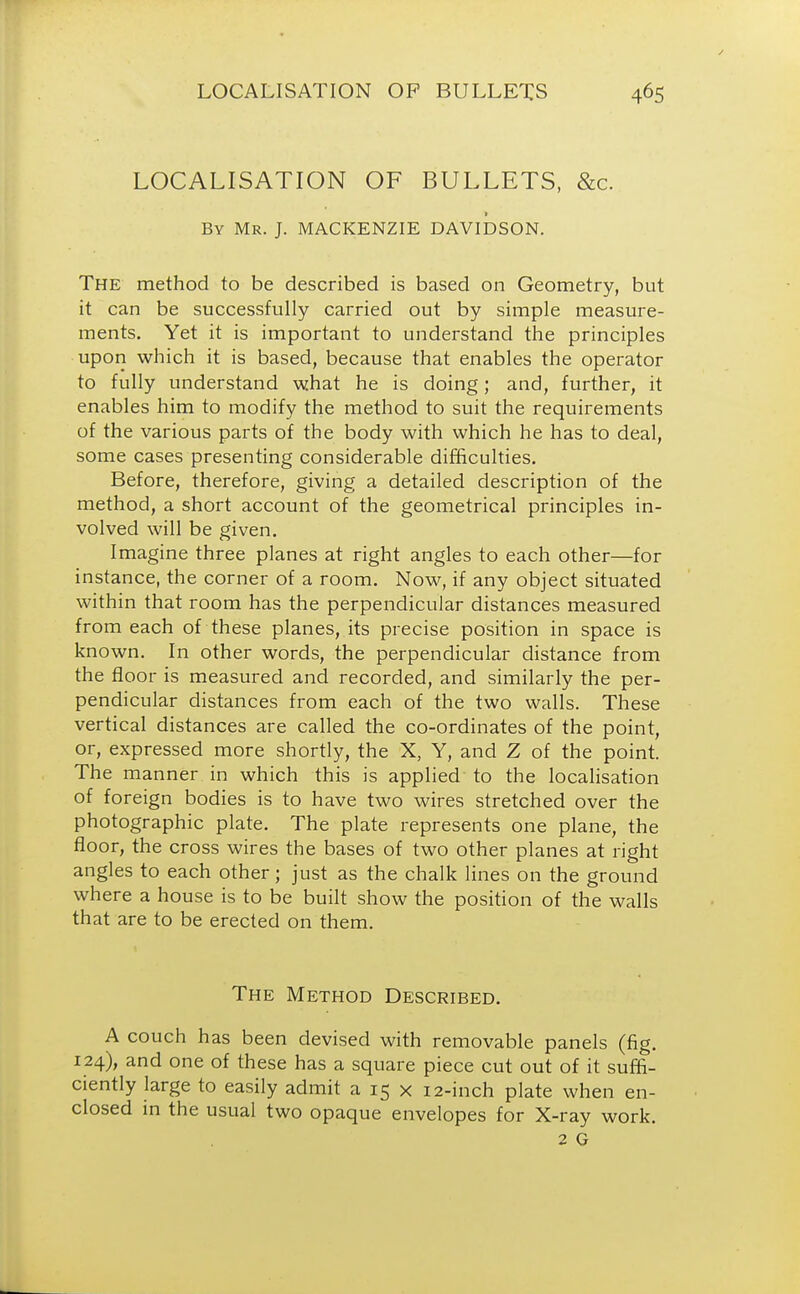 LOCALISATION OF BULLETS, &c. By Mr. J. MACKENZIE DAVIDSON. The method to be described is based on Geometry, but it can be successfully carried out by simple measure- ments. Yet it is important to understand the principles upon which it is based, because that enables the operator to fully understand what he is doing; and, further, it enables him to modify the method to suit the requirements of the various parts of the body with which he has to deal, some cases presenting considerable difficulties. Before, therefore, giving a detailed description of the method, a short account of the geometrical principles in- volved will be given. Imagine three planes at right angles to each other—for instance, the corner of a room. Now, if any object situated within that room has the perpendicular distances measured from each of these planes, its precise position in space is known. In other words, the perpendicular distance from the floor is measured and recorded, and similarly the per- pendicular distances from each of the two walls. These vertical distances are called the co-ordinates of the point, or, expressed more shortly, the X, Y, and Z of the point. The manner in which this is applied to the localisation of foreign bodies is to have two wires stretched over the photographic plate. The plate represents one plane, the floor, the cross wires the bases of two other planes at right angles to each other; just as the chalk lines on the ground where a house is to be built show the position of the walls that are to be erected on them. The Method Described. A couch has been devised with removable panels (fig. 124), and one of these has a square piece cut out of it suffi- ciently large to easily admit a 15 x 12-inch plate when en- closed in the usual two opaque envelopes for X-ray work. 2 G