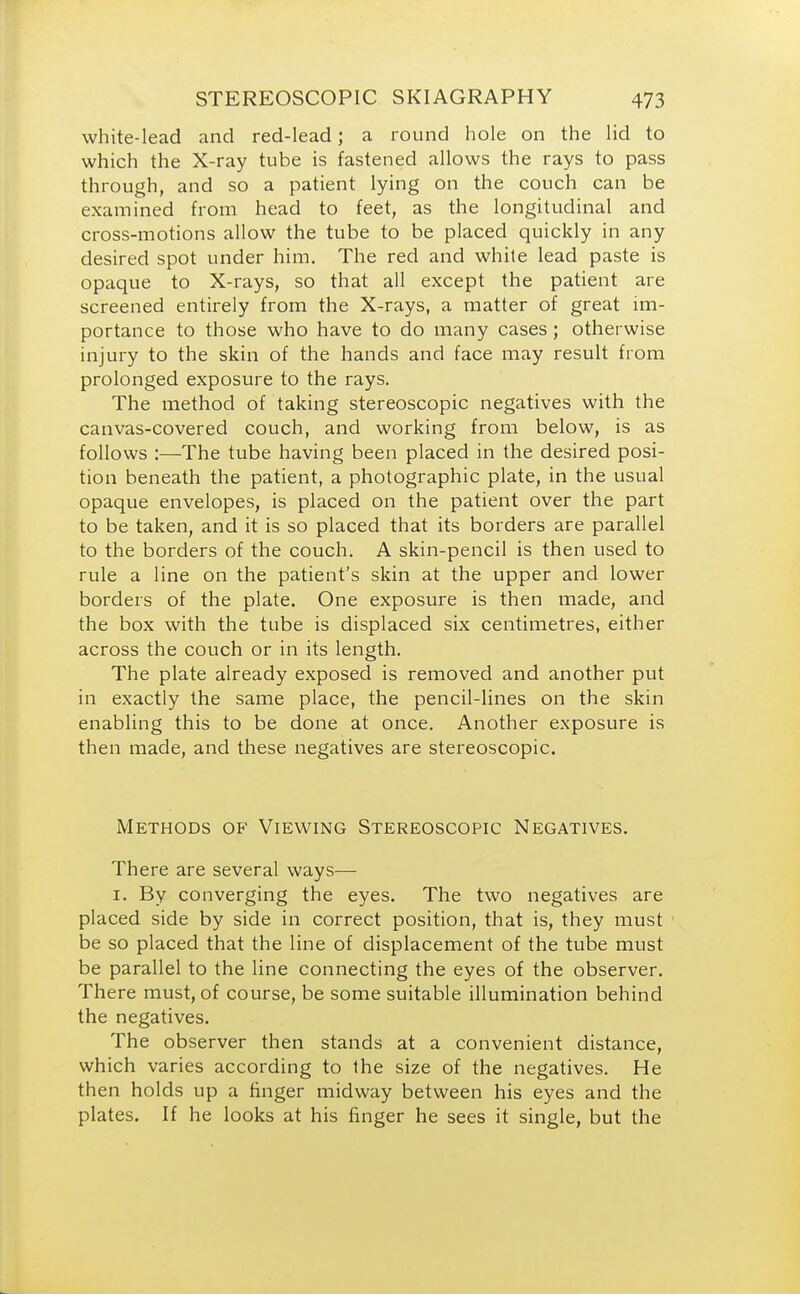 white-lead and red-lead; a round hole on the lid to which the X-ray tube is fastened allows the rays to pass through, and so a patient lying on the couch can be examined from head to feet, as the longitudinal and cross-motions allow the tube to be placed quickly in any desired spot under him. The red and white lead paste is opaque to X-rays, so that all except the patient are screened entirely from the X-rays, a matter of great im- portance to those who have to do many cases ; otherwise injury to the skin of the hands and face may result from prolonged exposure to the rays. The method of taking stereoscopic negatives with the canvas-covered couch, and working from below, is as follows :—The tube having been placed in the desired posi- tion beneath the patient, a photographic plate, in the usual opaque envelopes, is placed on the patient over the part to be taken, and it is so placed that its borders are parallel to the borders of the couch. A skin-pencil is then used to rule a line on the patient's skin at the upper and lower borders of the plate. One exposure is then made, and the box with the tube is displaced six centimetres, either across the couch or in its length. The plate already exposed is removed and another put in exactly the same place, the pencil-lines on the skin enabling this to be done at once. Another exposure is then made, and these negatives are stereoscopic. Methods of Viewing Stereoscopic Negatives. There are several ways— 1. By converging the eyes. The two negatives are placed side by side in correct position, that is, they must be so placed that the line of displacement of the tube must be parallel to the line connecting the eyes of the observer. There must, of course, be some suitable illumination behind the negatives. The observer then stands at a convenient distance, which varies according to the size of the negatives. He then holds up a finger midway between his eyes and the plates. If he looks at his finger he sees it single, but the