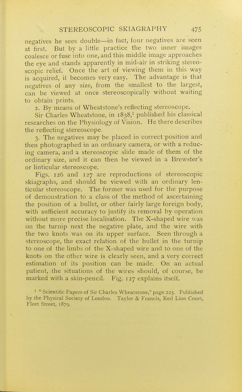 negatives he sees double—in fact, four negatives are seen at first. But by a little practice the two inner images coalesce or fuse into one, and this middle image approaches the eye and stands apparently in mid-air in striking stereo- scopic relief. Once the art of viewing them in this way is acquired, it becomes very easy. The advantage is that negatives of any size, from the smallest to the largest, can be viewed at once stereoscopically without waiting to obtain prints. 2. By means of Wheatstone's reflecting stereoscope. Sir Charles Wheatstone, in 1838,1 published his classical researches on the Physiology of Vision. He there describes the reflecting stereoscope. 3. The negatives may be placed in correct position and then photographed in an ordinary camera, or with a reduc- ing camera, and a stereoscopic slide made of them of the ordinary size, and it can then be viewed in a Brewster's or linticular stereoscope. Figs. 126 and 127 are reproductions of stereoscopic skiagraphs, and should be viewed with an ordinary len- ticular stereoscope. The former was used for the purpose of demonstration to a class of the method of ascertaining the position of a bullet, or other fairly large foreign body, with sufficient accuracy to justify its removal by operation without more precise localisation. The X-shaped wire was on the turnip next the negative plate, and the wire with the two knots was on its upper surface. Seen through a stereoscope, the exact relation of the bullet in the turnip to one of the limbs of the X-shaped wire and to one of the knots on the other wire is clearly seen, and a very correct estimation of its position can be made. On an actual patient, the situations of the wires should, of course, be marked with a skin-pencil. Fig. 127 explains itself. 1  Scientific Papers of Sir Charles Wheatstone, page 225. Published by the Physical Society of London. Taylor & Francis, Red Lion Court, Fleet Street, 1879.