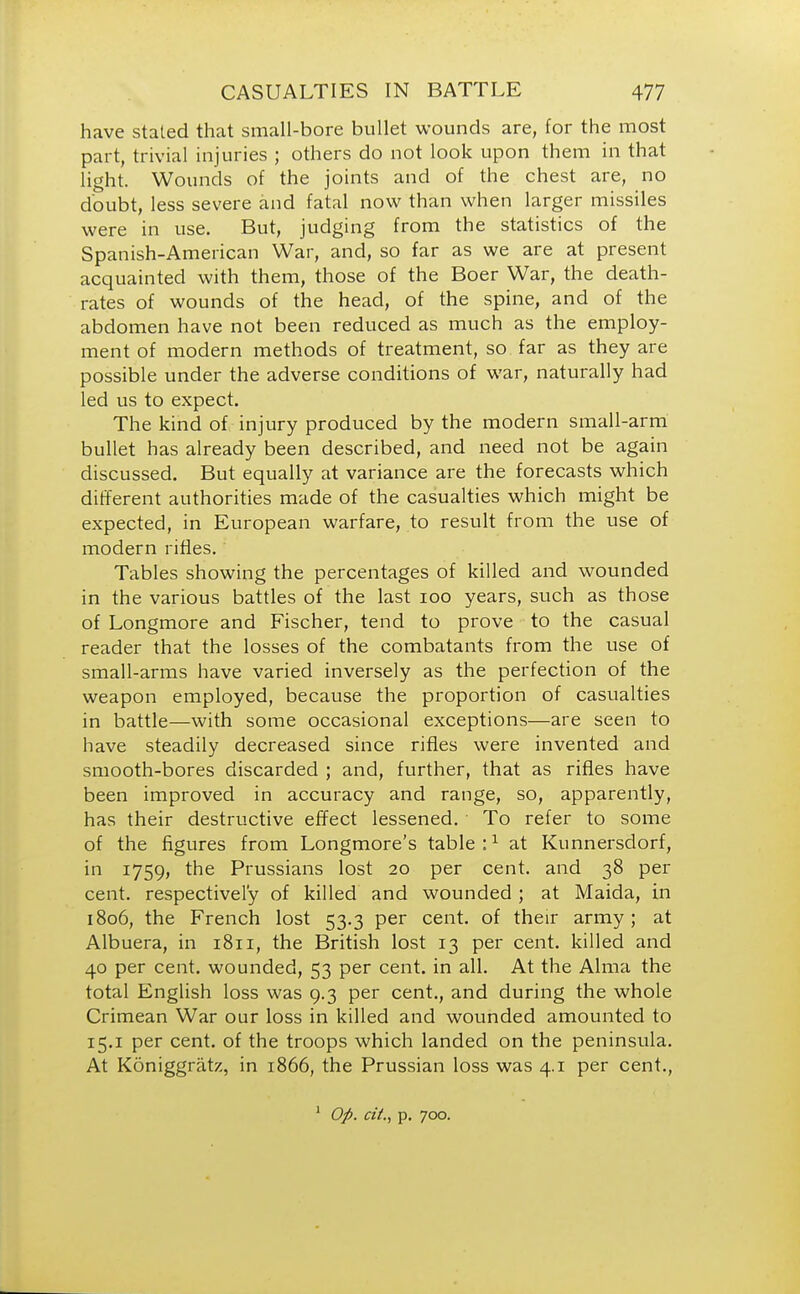 have stated that small-bore bullet wounds are, for the most part, trivial injuries ; others do not look upon them in that light. Wounds of the joints and of the chest are, no doubt, less severe and fatal now than when larger missiles were in use. But, judging from the statistics of the Spanish-American War, and, so far as we are at present acquainted with them, those of the Boer War, the death- rates of wounds of the head, of the spine, and of the abdomen have not been reduced as much as the employ- ment of modern methods of treatment, so far as they are possible under the adverse conditions of war, naturally had led us to expect. The kind of injury produced by the modern small-arm bullet has already been described, and need not be again discussed. But equally at variance are the forecasts which different authorities made of the casualties which might be expected, in European warfare, to result from the use of modern rifles. Tables showing the percentages of killed and wounded in the various battles of the last 100 years, such as those of Longmore and Fischer, tend to prove to the casual reader that the losses of the combatants from the use of small-arms have varied inversely as the perfection of the weapon employed, because the proportion of casualties in battle—with some occasional exceptions—are seen to have steadily decreased since rifles were invented and smooth-bores discarded ; and, further, that as rifles have been improved in accuracy and range, so, apparently, has their destructive effect lessened. To refer to some of the figures from Longmore's table:1 at Kunnersdorf, in 1759, the Prussians lost 20 per cent, and 38 per cent, respectively of killed and wounded ; at Maida, in 1806, the French lost 53.3 per cent, of their army; at Albuera, in 1811, the British lost 13 per cent, killed and 40 per cent, wounded, 53 per cent, in all. At the Alma the total English loss was 9.3 per cent., and during the whole Crimean War our loss in killed and wounded amounted to 15.1 per cent, of the troops which landed on the peninsula. At Koniggratz, in 1866, the Prussian loss was 4.1 per cent., 1 Op. cit., p. 700.