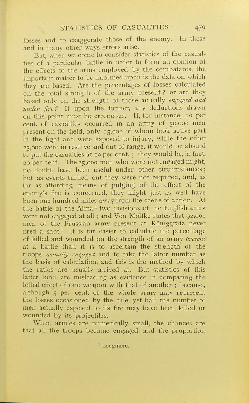 losses and to exaggerate those of the enemy. In these and in many other ways errors arise. But, when we come to consider statistics of the casual- ties of a particular battle in order to form an opinion of the effects of the arms employed by the combatants, the important matter to be informed upon is the data on which they are based. Are the percentages of losses calculated on the total strength of the army present ? or are they based only on the strength of those actually engaged and under fire? If upon the former, any deductions drawn on this point must be erroneous. If, for instance, 10 per cent, of casualties occurred in an army of 50,000 men present on the field, only 25,000 of whom took active part in the fight and were exposed to injury, while the other 25,000 were in reserve and out of range, it would be absurd to put the casualties at 10 per cent. ; they would be, in fact, 20 per cent. The 25,000 men who were not engaged might, no doubt, have been useful under other circumstances ; but as events turned out they were not required, and, as far as affording means of judging of the effect of the enemy's fire is concerned, they might just as well have been one hundred miles away from the scene of action. At the battle of the Alma 1 two divisions of the English army were not engaged at all; and Von Moltke states that 92,000 men of the Prussian army present at Koniggratz never fired a shot.1 It is far easier to calculate the percentage of killed and wounded on the strength of an army present at a battle than it is to ascertain the strength of the troops actually engaged and to take the latter number as the basis of calculation, and this is the method by which the ratios are usually arrived at. But statistics of this latter kind are misleading as evidence in comparing the lethal effect of one weapon with that of another ; because, although 5 per cent, of the whole army may represent the losses occasioned by the rifle, yet half the number of men actually exposed to its fire may have been killed or wounded by its projectiles. When armies are numerically small, the chances are that all the troops become engaged, and the proportion 1 Longmore.