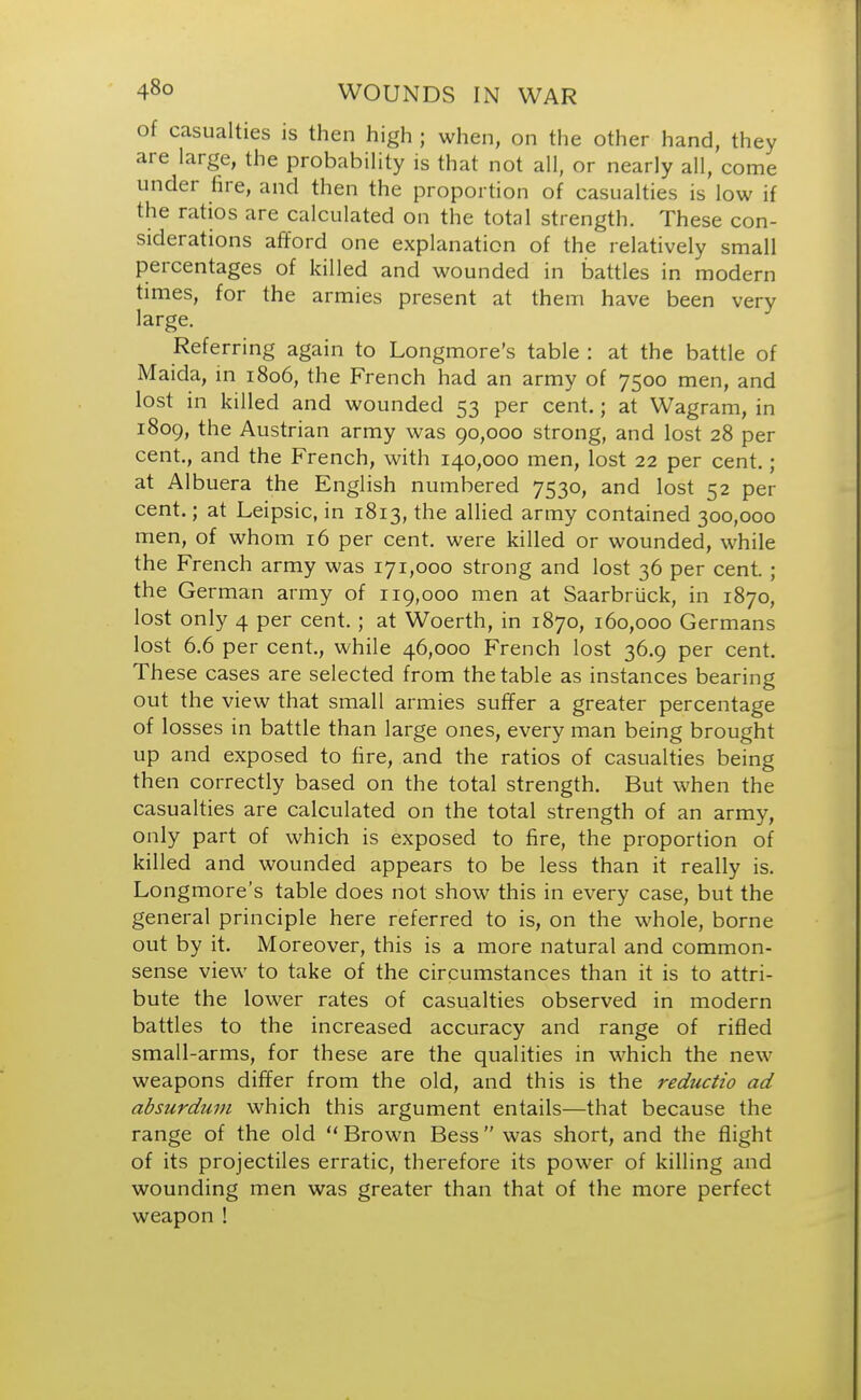 of casualties is then high ; when, on the other hand, they are large, the probability is that not all, or nearly all, come under fire, and then the proportion of casualties is low if the ratios are calculated on the total strength. These con- siderations afford one explanation of the relatively small percentages of killed and wounded in battles in modern times, for the armies present at them have been very large. Referring again to Longmore's table : at the battle of Maida, in 1806, the French had an army of 7500 men, and lost in killed and wounded 53 per cent.; at Wagram, in 1809, the Austrian army was 90,000 strong, and lost 28 per cent., and the French, with 140,000 men, lost 22 per cent.; at Albuera the English numbered 7530, and lost 52 per cent.; at Leipsic, in 1813, the allied army contained 300,000 men, of whom 16 per cent, were killed or wounded, while the French army was 171,000 strong and lost 36 per cent; the German army of 119,000 men at Saarbriick, in 1870, lost only 4 per cent.; at Woerth, in 1870, 160,000 Germans lost 6.6 per cent., while 46,000 French lost 36.9 per cent. These cases are selected from the table as instances bearing out the view that small armies suffer a greater percentage of losses in battle than large ones, every man being brought up and exposed to fire, and the ratios of casualties being then correctly based on the total strength. But when the casualties are calculated on the total strength of an army, only part of which is exposed to fire, the proportion of killed and wounded appears to be less than it really is. Longmore's table does not show this in every case, but the general principle here referred to is, on the whole, borne out by it. Moreover, this is a more natural and common- sense view to take of the circumstances than it is to attri- bute the lower rates of casualties observed in modern battles to the increased accuracy and range of rifled small-arms, for these are the qualities in which the new weapons differ from the old, and this is the reductio ad absurdum which this argument entails—that because the range of the old Brown Bess was short, and the flight of its projectiles erratic, therefore its power of killing and wounding men was greater than that of the more perfect weapon !