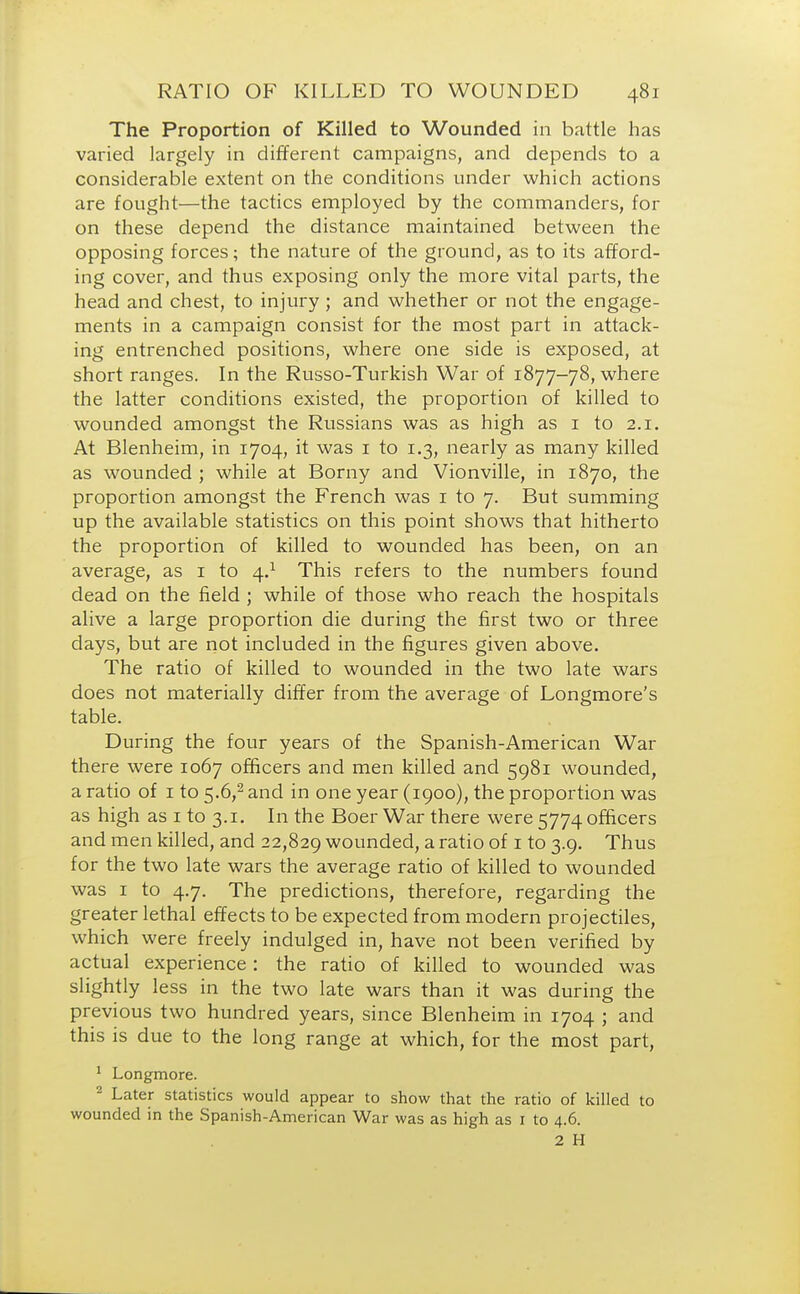 The Proportion of Killed to Wounded in battle has varied largely in different campaigns, and depends to a considerable extent on the conditions under which actions are fought—the tactics employed by the commanders, for on these depend the distance maintained between the opposing forces; the nature of the ground, as to its afford- ing cover, and thus exposing only the more vital parts, the head and chest, to injury ; and whether or not the engage- ments in a campaign consist for the most part in attack- ing entrenched positions, where one side is exposed, at short ranges. In the Russo-Turkish War of 1877-78, where the latter conditions existed, the proportion of killed to wounded amongst the Russians was as high as 1 to 2.1. At Blenheim, in 1704, it was 1 to 1.3, nearly as many killed as wounded ; while at Borny and Vionville, in 1870, the proportion amongst the French was 1 to 7. But summing up the available statistics on this point shows that hitherto the proportion of killed to wounded has been, on an average, as 1 to 4.1 This refers to the numbers found dead on the field ; while of those who reach the hospitals alive a large proportion die during the first two or three days, but are not included in the figures given above. The ratio of killed to wounded in the two late wars does not materially differ from the average of Longmore's table. During the four years of the Spanish-American War there were 1067 officers and men killed and 5981 wounded, a ratio of 1 to 5.6,2 and in one year (1900), the proportion was as high as 1 to 3.1. In the Boer War there were 5774 officers and men killed, and 22,829 wounded, a ratio of 1 to 3.9. Thus for the two late wars the average ratio of killed to wounded was 1 to 4.7. The predictions, therefore, regarding the greater lethal effects to be expected from modern projectiles, which were freely indulged in, have not been verified by actual experience : the ratio of killed to wounded was slightly less in the two late wars than it was during the previous two hundred years, since Blenheim in 1704 ; and this is due to the long range at which, for the most part, 1 Longmore. 2 Later statistics would appear to show that the ratio of killed to wounded in the Spanish-American War was as high as 1 to 4.6. 2 H