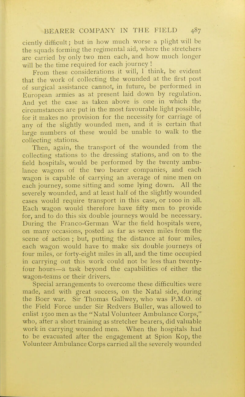ciently difficult; but in how much worse a plight will be the squads forming the regimental aid, where the stretchers are carried by only two men each, and how much longer will be the time required for each journey ! From these considerations it will, I think, be evident that the work of collecting the wounded at the first post of surgical assistance cannot, in future, be performed in European armies as at present laid clown by regulation. And yet the case as taken above is one in which the circumstances are put in the most favourable light possible, for it makes no provision for the necessity for carriage of any of the slightly wounded men, and it is certain that large numbers of these would be unable to walk to the collecting stations. Then, again, the transport of the wounded from the collecting stations to the dressing stations, and on to the field hospitals, would be performed by the twenty ambu- lance wagons of the two bearer companies, and each wagon is capable of carrying an average of nine men on each journey, some sitting and some lying down. All the severely wounded, and at least half of the slightly wounded cases would require transport in this case, or 1000 in all. Each wagon would therefore have fifty men to provide for, and to do this six double journeys would be necessary. During the Franco-German War the field hospitals were, on many occasions, posted as far as seven miles from the scene of action ; but, putting the distance at four miles, each wagon would have to make six double journeys of four miles, or forty-eight miles in all, and the time occupied in carrying out this work could not be less than twenty- four hours—a task beyond the capabilities of either the wagon-teams or their drivers. Special arrangements to overcome these difficulties were made, and with great success, on the Natal side, during the Boer war. Sir Thomas Gallwey, who was P.M.O. of the Field Force under Sir Redvers Buller, was allowed to enlist 1500 men as the Natal Volunteer Ambulance Corps, who, after a short training as stretcher bearers, did valuable work in carrying wounded men. When the hospitals had to be evacuated after the engagement at Spion Kop, the Volunteer Ambulance Corps carried all the severely wounded