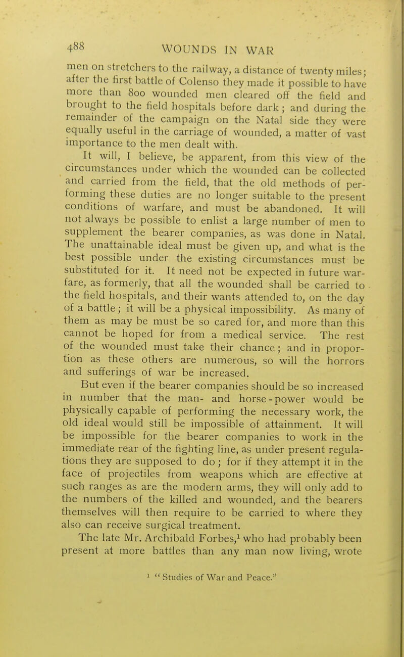 men on stretchers to the railway, a distance of twenty miles; after the first battle of Colenso they made it possible to have more than 800 wounded men cleared off the field and brought to the field hospitals before dark 5 and during the remainder of the campaign on the Natal side they were equally useful in the carriage of wounded, a matter of vast importance to the men dealt with. It will, I believe, be apparent, from this view of the circumstances under which the wounded can be collected and carried from the field, that the old methods of per- forming these duties are no longer suitable to the present conditions of warfare, and must be abandoned. It will not always be possible to enlist a large number of men to supplement the bearer companies, as was done in Natal. The unattainable ideal must be given up, and what is the best possible under the existing circumstances must be substituted for it. It need not be expected in future war- fare, as formerly, that all the wounded shall be carried to the field hospitals, and their wants attended to, on the day of a battle; it will be a physical impossibility. As many of them as may be must be so cared for, and more than this cannot be hoped for from a medical service. The rest of the wounded must take their chance; and in propor- tion as these others are numerous, so will the horrors and sufferings of war be increased. But even if the bearer companies should be so increased in number that the man- and horse-power would be physically capable of performing the necessary work, the old ideal would still be impossible of attainment. It will be impossible for the bearer companies to work in the immediate rear of the fighting line, as under present regula- tions they are supposed to do ; for if they attempt it in the face of projectiles from weapons which are effective at such ranges as are the modern arms, they will only add to the numbers of the killed and wounded, and the bearers themselves will then require to be carried to where they also can receive surgical treatment. The late Mr. Archibald Forbes,1 who had probably been present at more battles than any man now living, wrote 1  Studies of War and Peace.