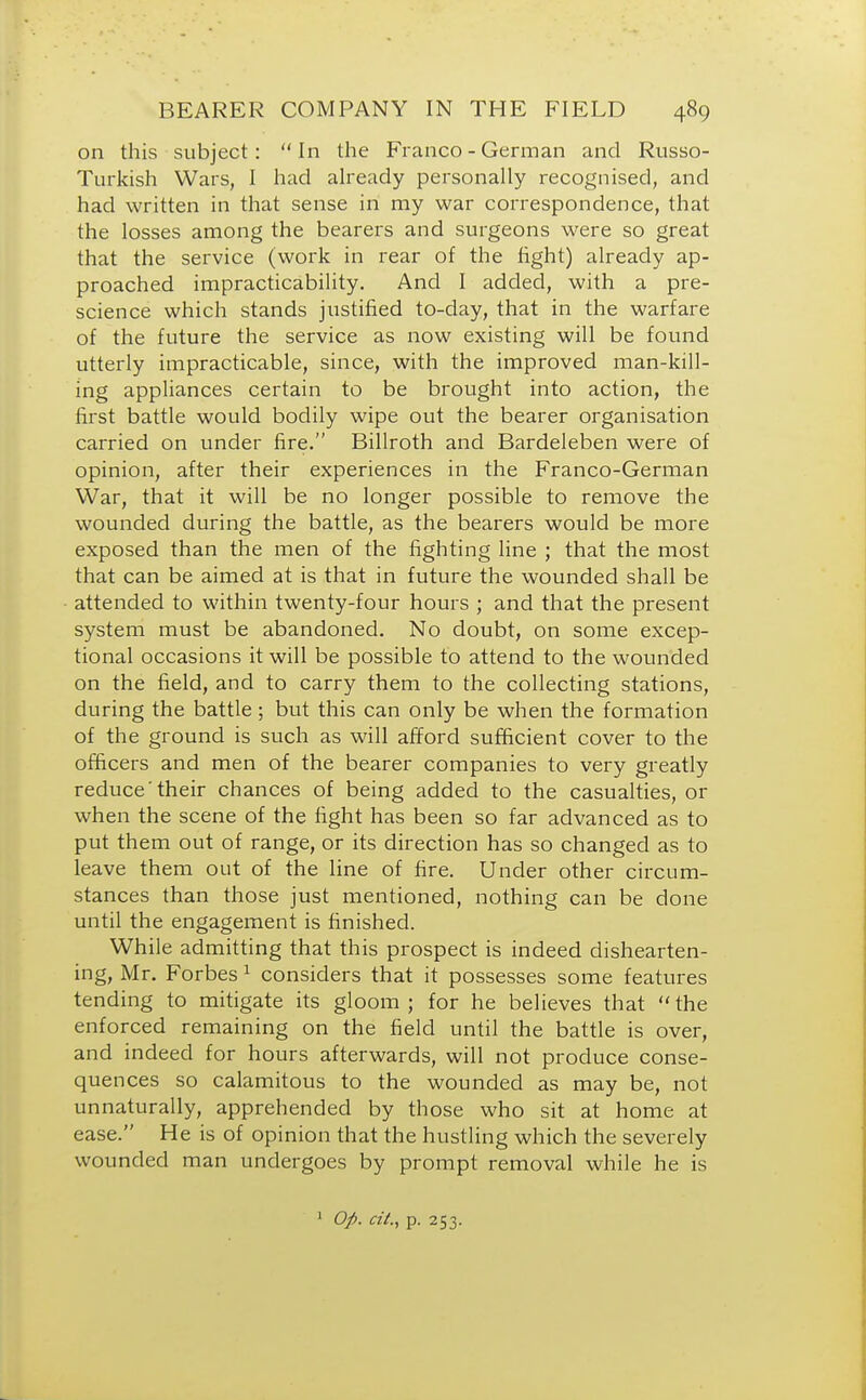 on this subject: In the Franco - German and Russo- Turkish Wars, I had already personally recognised, and had written in that sense in my war correspondence, that the losses among the bearers and surgeons were so great that the service (work in rear of the fight) already ap- proached impracticability. And I added, with a pre- science which stands justified to-day, that in the warfare of the future the service as now existing will be found utterly impracticable, since, with the improved man-kill- ing appliances certain to be brought into action, the first battle would bodily wipe out the bearer organisation carried on under fire. Billroth and Bardeleben were of opinion, after their experiences in the Franco-German War, that it will be no longer possible to remove the wounded during the battle, as the bearers would be more exposed than the men of the fighting line ; that the most that can be aimed at is that in future the wounded shall be attended to within twenty-four hours ; and that the present system must be abandoned. No doubt, on some excep- tional occasions it will be possible to attend to the wounded on the field, and to carry them to the collecting stations, during the battle ; but this can only be when the formation of the ground is such as will afford sufficient cover to the officers and men of the bearer companies to very greatly reduce'their chances of being added to the casualties, or when the scene of the fight has been so far advanced as to put them out of range, or its direction has so changed as to leave them out of the line of fire. Under other circum- stances than those just mentioned, nothing can be done until the engagement is finished. While admitting that this prospect is indeed dishearten- ing, Mr. Forbes 1 considers that it possesses some features tending to mitigate its gloom ; for he believes that  the enforced remaining on the field until the battle is over, and indeed for hours afterwards, will not produce conse- quences so calamitous to the wounded as may be, not unnaturally, apprehended by those who sit at home at ease. He is of opinion that the hustling which the severely wounded man undergoes by prompt removal while he is 1 Op. tit., p. 253.