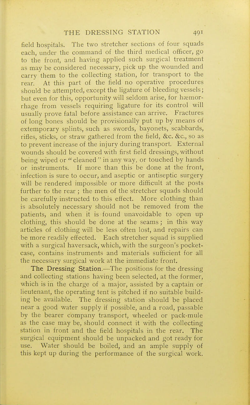 field hospitals. The two stretcher sections of four squads each, under the command of the third medical officer, go to the front, and having applied such surgical treatment as may be considered necessary, pick up the wounded and carry them to the collecting station, for transport to the rear. At this part of the field no operative procedures should be attempted, except the ligature of bleeding vessels; but even for this, opportunity will seldom arise, for haemor- rhage from vessels requiring ligature for its control will usually prove fatal before assistance can arrive. Fractures of long bones should be provisionally put up by means of extemporary splints, such as swords, bayonets, scabbards, rifles, sticks, or straw gathered from the field, &c. &c, so as to prevent increase of the injury during transport. External wounds should be covered with first field dressings, without being wiped or  cleaned  in any way, or touched by hands or instruments. If more than this be done at the front, infection is sure to occur, and aseptic or antiseptic surgery will be rendered impossible or more difficult at the posts further to the rear ; the men of the stretcher squads should be carefully instructed to this effect. More clothing than is absolutely necessary should not be removed from the patients, and when it is found unavoidable to open up clothing, this should be done at the seams ; in this way articles of clothing will be less often lost, and repairs can be more readily effected. Each stretcher squad is supplied with a surgical haversack, which, with the surgeon's pocket- case, contains instruments and materials sufficient for all the necessary surgical work at the immediate front. The Dressing Station.—The positions for the dressing and collecting stations having been selected, at the former, which is in the charge of a major, assisted by a captain or lieutenant, the operating tent is pitched if no suitable build- ing be available. The dressing station should be placed near a good water supply if possible, and a road, passable by the bearer company transport, wheeled or pack-mule as the case may be, should connect it with the collecting station in front and the field hospitals in the rear. The surgical equipment should be unpacked and got ready for use. Water should be boiled, and an ample supply of this kept up during the performance of the surgical work.