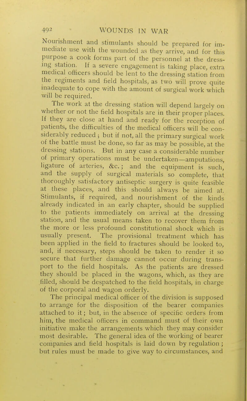 Nourishment and stimulants should be prepared for im- mediate use with the wounded as they arrive, and for this purpose a cook forms part of the personnel at the dress- ing station. If a severe engagement is taking place, extra medical officers should be lent to the dressing station from the regiments and field hospitals, as two will prove quite inadequate to cope with the amount of surgical work which will be required. The work at the dressing station will depend largely on whether or not the field hospitals are in their proper places. If they are close at hand and ready for the reception of patients, the difficulties of the medical officers will be con- siderably reduced ; but if not, all the primary surgical work of the battle must be done, so far as may be possible, at the dressing stations. But in any case a considerable number of primary operations must be undertaken—amputations, ligature of arteries, &c.; and the equipment is such, and the supply of surgical materials so complete, that thoroughly satisfactory antiseptic surgery is quite feasible at these places, and this should always be aimed at. Stimulants, if required, and nourishment of the kinds already indicated in an early chapter, should be supplied to the patients immediately on arrival at the dressing station, and the usual means taken to recover them from the more or less profound constitutional shock which is usually present. The provisional treatment which has been applied in the field to fractures should be looked to, and, if necessary, steps should be taken to render it so secure that further damage cannot occur during trans- port to the field hospitals. As the patients are dressed they should be placed in the wagons, which, as they are filled, should be despatched to the field hospitals, in charge of the corporal and wagon orderly. The principal medical officer of the division is supposed to arrange for the disposition of the bearer companies attached to it; but, in the absence of specific orders from him, the medical officers in command must of their own initiative make the arrangements which they may consider most desirable. The general idea of the working of bearer companies and field hospitals is laid down by regulation ; but rules must be made to give way to circumstances, and