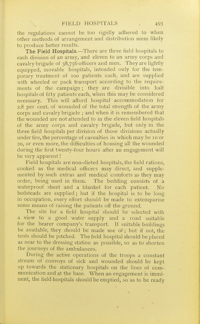 the regulations cannot be too rigidly adhered to when other methods of arrangement and distribution seem likely to produce better results. The Field Hospitals.—There are three field hospitals to each division of an army, and eleven to an army corps and cavalry brigade of 38,756 officers and men. They are lightly equipped, movable hospitals, intended only for the tem- porary treatment of 100 patients each, and are supplied with wheeled or pack transport according to the require- ments of the campaign; they are divisible into half hospitals of fifty patients each, when this may be considered necessary. This will afford hospital accommodation for 2.8 per cent, of wounded of the total strength of the army corps and cavalry brigade ; and when it is remembered that the wounded are not attended to in the eleven field hospitals of the army corps and cavalry brigade, but only in the three field hospitals per division of those divisions actually under fire, the percentage of casualties in which may be 10 or 20, or even more, the difficulties of housing all the wounded during the first twenty-four hours after an engagement will be very apparent! Field hospitals are non-dieted hospitals, the field rations, cooked as the medical officers may direct, and supple- mented by such extras and medical comforts as they may order, being used in them. The bedding consists of a waterproof sheet and a blanket for each patient. No bedsteads are supplied; but if the hospital is to be long in occupation, every effort should be made to extemporise some means of raising the patients off the ground. The site for a field hospital should be selected with a view to a good water supply and a road suitable for the bearer company's transport. If suitable buildings be available, they should be made use of; but if not, the tents should be pitched. The field hospital should be placed as near to the dressing station as possible, so as to shorten the journeys of the ambulances. During the active operations of the troops a constant stream of convoys of sick and wounded should be kept up towards the stationary hospitals on the lines of com- munication and at the base. When an engagement is immi- nent, the field hospitals should be emptied, so as to be ready