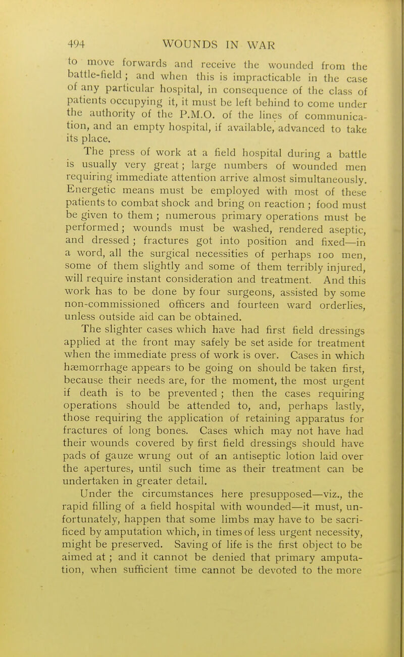 to move forwards and receive the wounded from the battle-field; and when this is impracticable in the case of any particular hospital, in consequence of the class of patients occupying it, it must be left behind to come under the authority of the P.M.O. of the lines of communica- tion, and an empty hospital, if available, advanced to take its place. The press of work at a field hospital during a battle is usually very great; large numbers of wounded men requiring immediate attention arrive almost simultaneously. Energetic means must be employed with most of these patients to combat shock and bring on reaction ; food must be given to them ; numerous primary operations must be performed; wounds must be washed, rendered aseptic, and dressed ; fractures got into position and fixed—in a word, all the surgical necessities of perhaps 100 men, some of them slightly and some of them terribly injured, will require instant consideration and treatment. And this work has to be done by four surgeons, assisted by some non-commissioned officers and fourteen ward orderlies, unless outside aid can be obtained. The slighter cases which have had first field dressings applied at the front may safely be set aside for treatment when the immediate press of work is over. Cases in which hasmorrhage appears to be going on should be taken first, because their needs are, for the moment, the most urgent if death is to be prevented ; then the cases requiring operations should be attended to, and, perhaps lastly, those requiring the application of retaining apparatus for fractures of long bones. Cases which may not have had their wounds covered by first field dressings should have pads of gauze wrung out of an antiseptic lotion laid over the apertures, until such time as their treatment can be undertaken in greater detail. Under the circumstances here presupposed—viz., the rapid filling of a field hospital with wounded—it must, un- fortunately, happen that some limbs may have to be sacri- ficed by amputation which, in times of less urgent necessity, might be preserved. Saving of life is the first object to be aimed at; and it cannot be denied that primary amputa- tion, when sufficient time cannot be devoted to the more