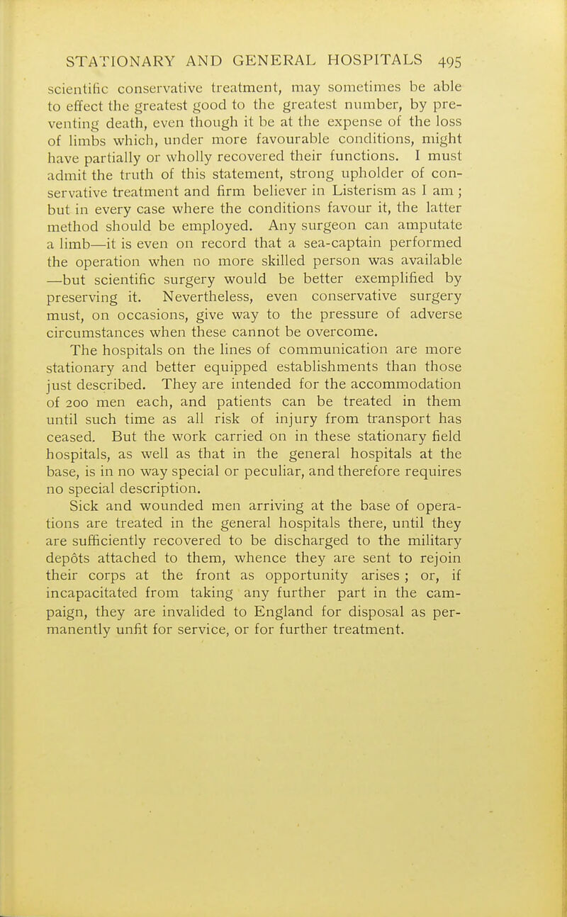 scientific conservative treatment, may sometimes be able to effect the greatest good to the greatest number, by pre- venting death, even though it be at the expense of the loss of limbs which, under more favourable conditions, might have partially or wholly recovered their functions. I must admit the truth of this statement, strong upholder of con- servative treatment and firm believer in Listerism as I am ; but in every case where the conditions favour it, the latter method should be employed. Any surgeon can amputate a limb—it is even on record that a sea-captain performed the operation when no more skilled person was available —but scientific surgery would be better exemplified by preserving it. Nevertheless, even conservative surgery must, on occasions, give way to the pressure of adverse circumstances when these cannot be overcome. The hospitals on the lines of communication are more stationary and better equipped establishments than those just described. They are intended for the accommodation of 200 men each, and patients can be treated in them until such time as all risk of injury from transport has ceased. But the work carried on in these stationary field hospitals, as well as that in the general hospitals at the base, is in no way special or peculiar, and therefore requires no special description. Sick and wounded men arriving at the base of opera- tions are treated in the general hospitals there, until they are sufficiently recovered to be discharged to the military depots attached to them, whence they are sent to rejoin their corps at the front as opportunity arises ; or, if incapacitated from taking any further part in the cam- paign, they are invalided to England for disposal as per- manently unfit for service, or for further treatment.