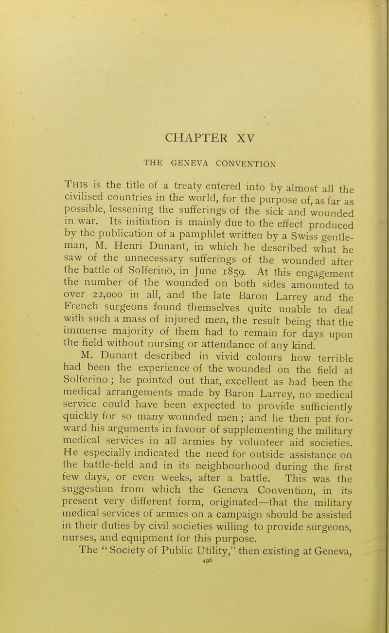 CHAPTER XV THE GENEVA CONVENTION This is the title of a treaty entered into by almost all the civilised countries in the world, for the purpose of, as far as possible, lessening the sufferings of the sick and wounded in war. Its initiation is mainly due to the effect produced by the publication of a pamphlet written by a Swiss gentle- man, M. Henri Dunant, in which he described what he saw of the unnecessary sufferings of the wounded after the battle of Solferino, in June 1859. At this engagement the number of the wounded on both sides amounted to over 22,000 in all, and the late Baron Larrey and the French surgeons found themselves quite unable to deal with such a mass of injured men, the result being that the immense majority of them had to remain for days upon the field without nursing or attendance of any kind. M. Dunant described in vivid colours how terrible had been the experience of the wounded on the field at Solferino ; he pointed out that, excellent as had been the medical arrangements made by Baron Larrey, no medical service could have been expected to provide sufficiently quickly for so many wounded men ; and he then put for- ward his arguments in favour of supplementing the military medical services in all armies by volunteer aid societies. He especially indicated the need for outside assistance on the battle-field and in its neighbourhood during the first few days, or even weeks, after a battle. This was the suggestion from which the Geneva Convention, in its present very different form, originated—that the military medical services of armies on a campaign should be assisted in their duties by civil societies willing to provide surgeons, nurses, and equipment for this purpose. The  Society of Public Utility, then existing at Geneva,